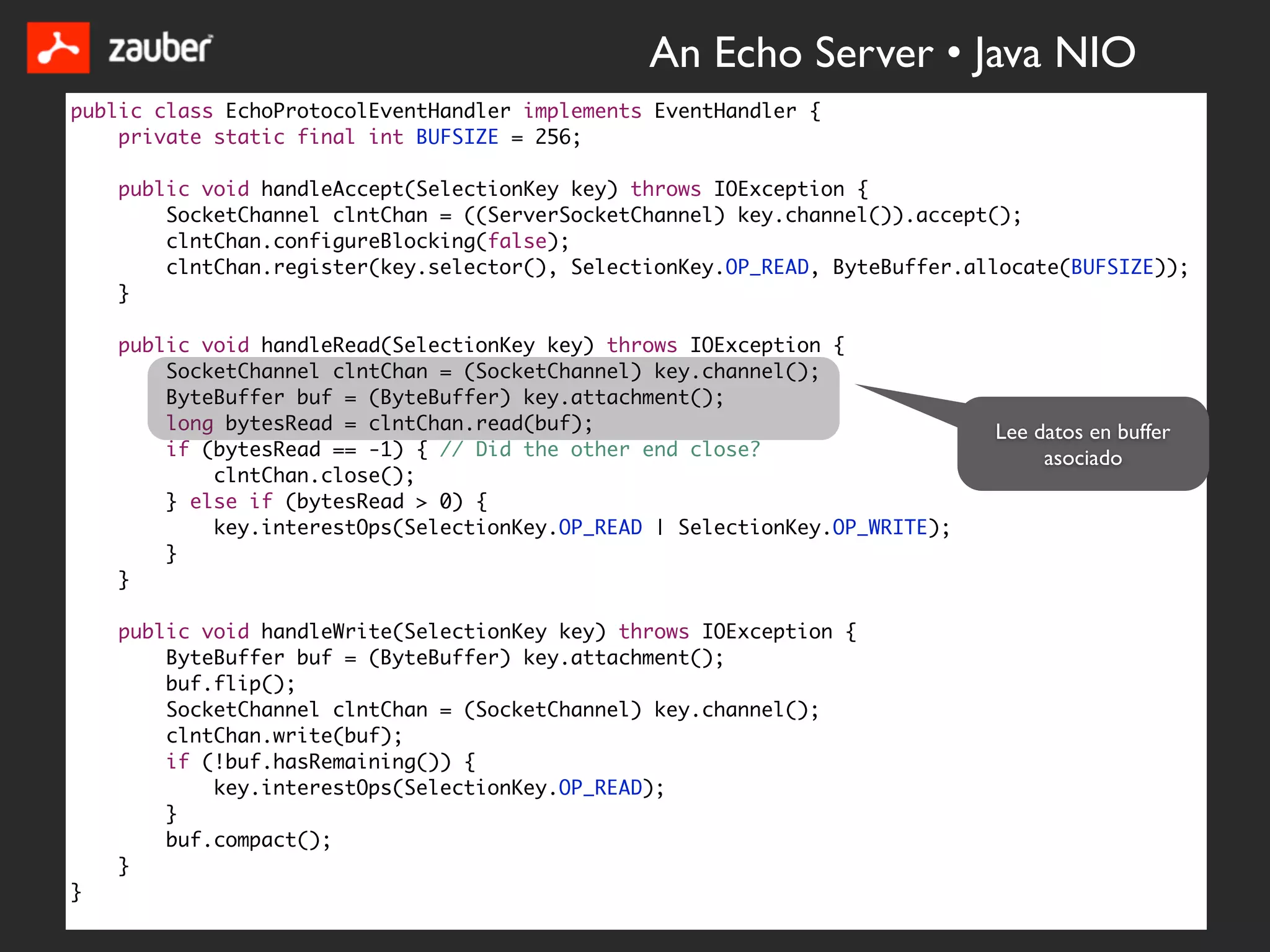An Echo Server • Java NIO
public class EchoProtocolEventHandler implements EventHandler {
    private static final int BUFSIZE = 256;

    public void handleAccept(SelectionKey key) throws IOException {
        SocketChannel clntChan = ((ServerSocketChannel) key.channel()).accept();
        clntChan.configureBlocking(false);
        clntChan.register(key.selector(), SelectionKey.OP_READ, ByteBuffer.allocate(BUFSIZE));
    }

    public void handleRead(SelectionKey key) throws IOException {
        SocketChannel clntChan = (SocketChannel) key.channel();
        ByteBuffer buf = (ByteBuffer) key.attachment();
        long bytesRead = clntChan.read(buf);                                 Lee datos en buffer
        if (bytesRead == -1) { // Did the other end close?                        asociado
            clntChan.close();
        } else if (bytesRead > 0) {
            key.interestOps(SelectionKey.OP_READ | SelectionKey.OP_WRITE);
        }
    }

    public void handleWrite(SelectionKey key) throws IOException {
        ByteBuffer buf = (ByteBuffer) key.attachment();
        buf.flip();
        SocketChannel clntChan = (SocketChannel) key.channel();
        clntChan.write(buf);
        if (!buf.hasRemaining()) {
            key.interestOps(SelectionKey.OP_READ);
        }
        buf.compact();
    }
}
 