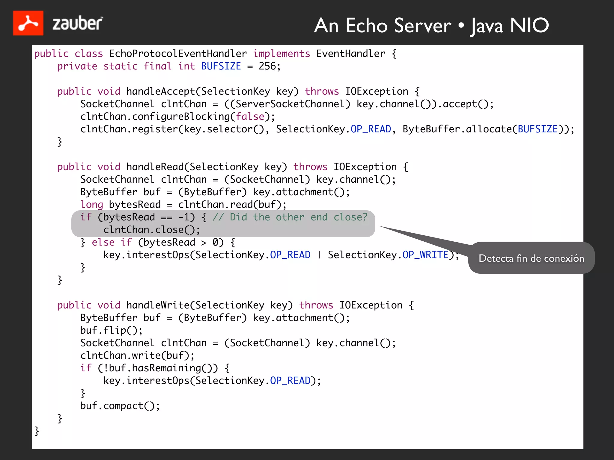 An Echo Server • Java NIO
public class EchoProtocolEventHandler implements EventHandler {
    private static final int BUFSIZE = 256;

    public void handleAccept(SelectionKey key) throws IOException {
        SocketChannel clntChan = ((ServerSocketChannel) key.channel()).accept();
        clntChan.configureBlocking(false);
        clntChan.register(key.selector(), SelectionKey.OP_READ, ByteBuffer.allocate(BUFSIZE));
    }

    public void handleRead(SelectionKey key) throws IOException {
        SocketChannel clntChan = (SocketChannel) key.channel();
        ByteBuffer buf = (ByteBuffer) key.attachment();
        long bytesRead = clntChan.read(buf);
        if (bytesRead == -1) { // Did the other end close?
            clntChan.close();
        } else if (bytesRead > 0) {
            key.interestOps(SelectionKey.OP_READ | SelectionKey.OP_WRITE);   Detecta ﬁn de conexión
        }
    }

    public void handleWrite(SelectionKey key) throws IOException {
        ByteBuffer buf = (ByteBuffer) key.attachment();
        buf.flip();
        SocketChannel clntChan = (SocketChannel) key.channel();
        clntChan.write(buf);
        if (!buf.hasRemaining()) {
            key.interestOps(SelectionKey.OP_READ);
        }
        buf.compact();
    }
}
 