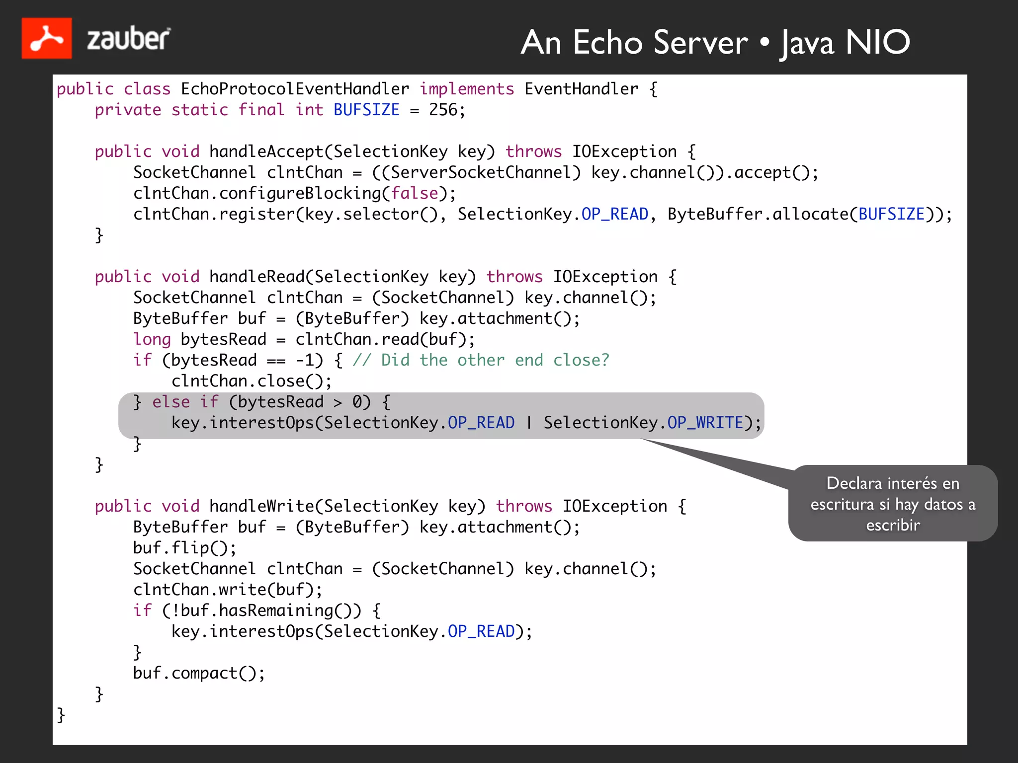 An Echo Server • Java NIO
public class EchoProtocolEventHandler implements EventHandler {
    private static final int BUFSIZE = 256;

    public void handleAccept(SelectionKey key) throws IOException {
        SocketChannel clntChan = ((ServerSocketChannel) key.channel()).accept();
        clntChan.configureBlocking(false);
        clntChan.register(key.selector(), SelectionKey.OP_READ, ByteBuffer.allocate(BUFSIZE));
    }

    public void handleRead(SelectionKey key) throws IOException {
        SocketChannel clntChan = (SocketChannel) key.channel();
        ByteBuffer buf = (ByteBuffer) key.attachment();
        long bytesRead = clntChan.read(buf);
        if (bytesRead == -1) { // Did the other end close?
            clntChan.close();
        } else if (bytesRead > 0) {
            key.interestOps(SelectionKey.OP_READ | SelectionKey.OP_WRITE);
        }
    }
                                                                                Declara interés en
    public void handleWrite(SelectionKey key) throws IOException {            escritura si hay datos a
        ByteBuffer buf = (ByteBuffer) key.attachment();                               escribir
        buf.flip();
        SocketChannel clntChan = (SocketChannel) key.channel();
        clntChan.write(buf);
        if (!buf.hasRemaining()) {
            key.interestOps(SelectionKey.OP_READ);
        }
        buf.compact();
    }
}
 