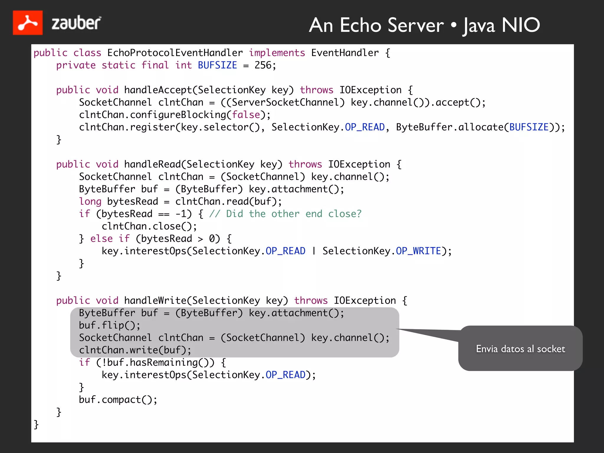 An Echo Server • Java NIO
public class EchoProtocolEventHandler implements EventHandler {
    private static final int BUFSIZE = 256;

    public void handleAccept(SelectionKey key) throws IOException {
        SocketChannel clntChan = ((ServerSocketChannel) key.channel()).accept();
        clntChan.configureBlocking(false);
        clntChan.register(key.selector(), SelectionKey.OP_READ, ByteBuffer.allocate(BUFSIZE));
    }

    public void handleRead(SelectionKey key) throws IOException {
        SocketChannel clntChan = (SocketChannel) key.channel();
        ByteBuffer buf = (ByteBuffer) key.attachment();
        long bytesRead = clntChan.read(buf);
        if (bytesRead == -1) { // Did the other end close?
            clntChan.close();
        } else if (bytesRead > 0) {
            key.interestOps(SelectionKey.OP_READ | SelectionKey.OP_WRITE);
        }
    }

    public void handleWrite(SelectionKey key) throws IOException {
        ByteBuffer buf = (ByteBuffer) key.attachment();
        buf.flip();
        SocketChannel clntChan = (SocketChannel) key.channel();
        clntChan.write(buf);                                                  Envia datos al socket
        if (!buf.hasRemaining()) {
            key.interestOps(SelectionKey.OP_READ);
        }
        buf.compact();
    }
}
 