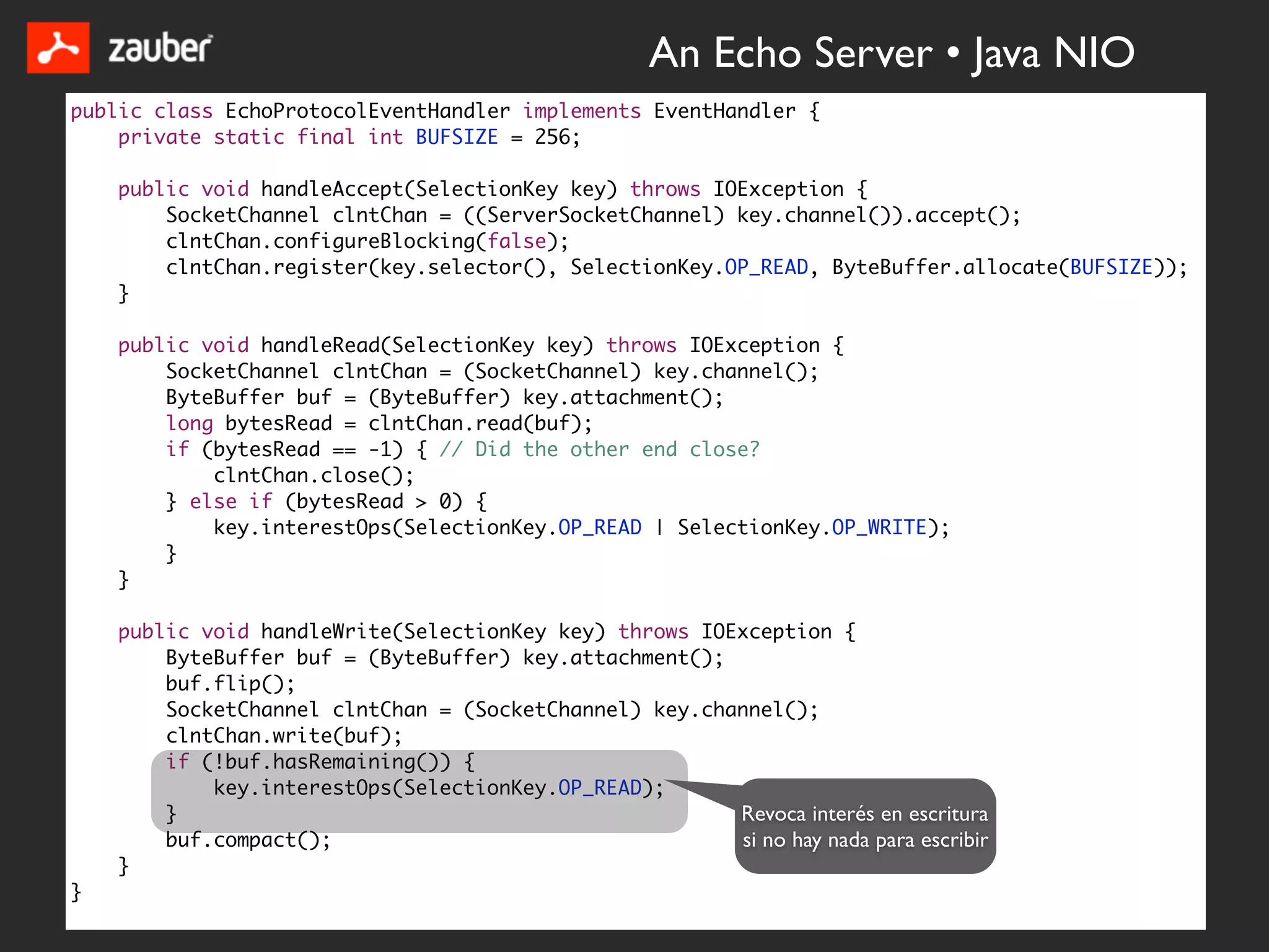 An Echo Server • Java NIO
public class EchoProtocolEventHandler implements EventHandler {
    private static final int BUFSIZE = 256;

    public void handleAccept(SelectionKey key) throws IOException {
        SocketChannel clntChan = ((ServerSocketChannel) key.channel()).accept();
        clntChan.configureBlocking(false);
        clntChan.register(key.selector(), SelectionKey.OP_READ, ByteBuffer.allocate(BUFSIZE));
    }

    public void handleRead(SelectionKey key) throws IOException {
        SocketChannel clntChan = (SocketChannel) key.channel();
        ByteBuffer buf = (ByteBuffer) key.attachment();
        long bytesRead = clntChan.read(buf);
        if (bytesRead == -1) { // Did the other end close?
            clntChan.close();
        } else if (bytesRead > 0) {
            key.interestOps(SelectionKey.OP_READ | SelectionKey.OP_WRITE);
        }
    }

    public void handleWrite(SelectionKey key) throws IOException {
        ByteBuffer buf = (ByteBuffer) key.attachment();
        buf.flip();
        SocketChannel clntChan = (SocketChannel) key.channel();
        clntChan.write(buf);
        if (!buf.hasRemaining()) {
            key.interestOps(SelectionKey.OP_READ);
        }                                               Revoca interés en escritura
        buf.compact();                                  si no hay nada para escribir
    }
}
 