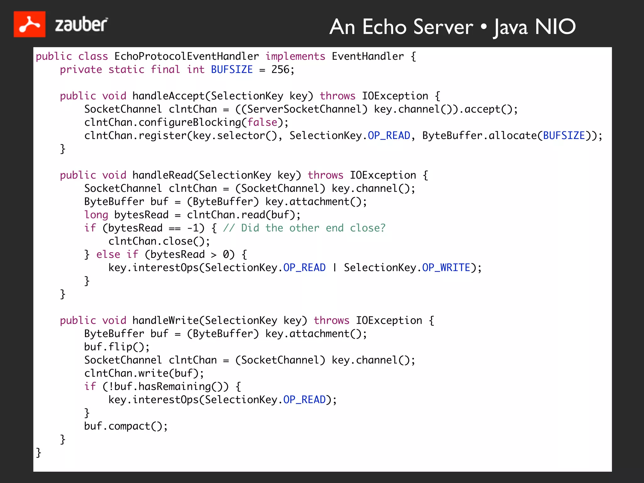 An Echo Server • Java NIO
public class EchoProtocolEventHandler implements EventHandler {
    private static final int BUFSIZE = 256;

    public void handleAccept(SelectionKey key) throws IOException {
        SocketChannel clntChan = ((ServerSocketChannel) key.channel()).accept();
        clntChan.configureBlocking(false);
        clntChan.register(key.selector(), SelectionKey.OP_READ, ByteBuffer.allocate(BUFSIZE));
    }

    public void handleRead(SelectionKey key) throws IOException {
        SocketChannel clntChan = (SocketChannel) key.channel();
        ByteBuffer buf = (ByteBuffer) key.attachment();
        long bytesRead = clntChan.read(buf);
        if (bytesRead == -1) { // Did the other end close?
            clntChan.close();
        } else if (bytesRead > 0) {
            key.interestOps(SelectionKey.OP_READ | SelectionKey.OP_WRITE);
        }
    }

    public void handleWrite(SelectionKey key) throws IOException {
        ByteBuffer buf = (ByteBuffer) key.attachment();
        buf.flip();
        SocketChannel clntChan = (SocketChannel) key.channel();
        clntChan.write(buf);
        if (!buf.hasRemaining()) {
            key.interestOps(SelectionKey.OP_READ);
        }
        buf.compact();
    }
}
 