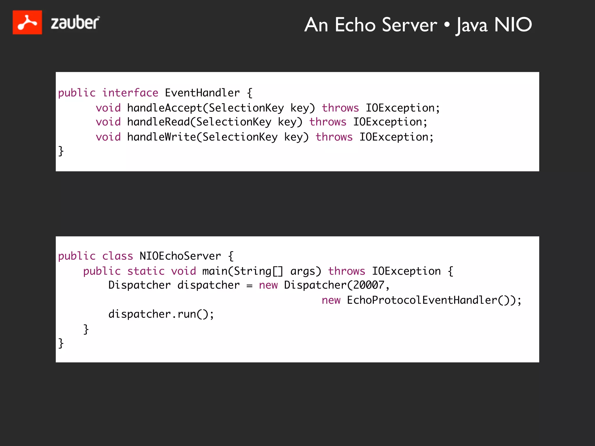 An Echo Server • Java NIO


public interface EventHandler {
      void handleAccept(SelectionKey key) throws IOException;
      void handleRead(SelectionKey key) throws IOException;
      void handleWrite(SelectionKey key) throws IOException;
}




public class NIOEchoServer {
    public static void main(String[] args) throws IOException {
        Dispatcher dispatcher = new Dispatcher(20007,
                                          new EchoProtocolEventHandler());
        dispatcher.run();
    }
}
 