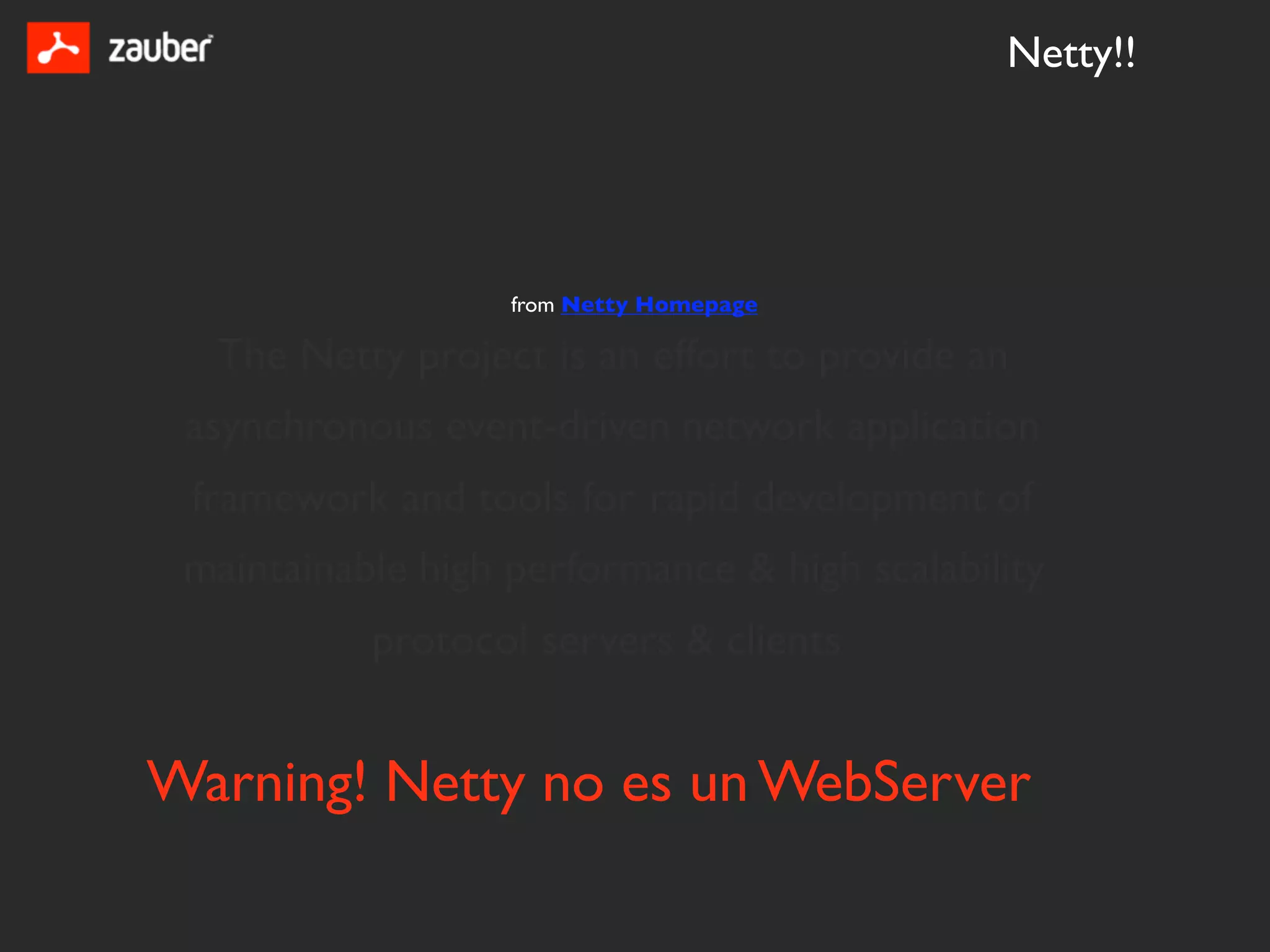 Netty!!




                   from Netty Homepage

  The Netty project is an effort to provide an
 asynchronous event-driven network application
 framework and tools for rapid development of
 maintainable high performance & high scalability
           protocol servers & clients


Warning! Netty no es un WebServer
 