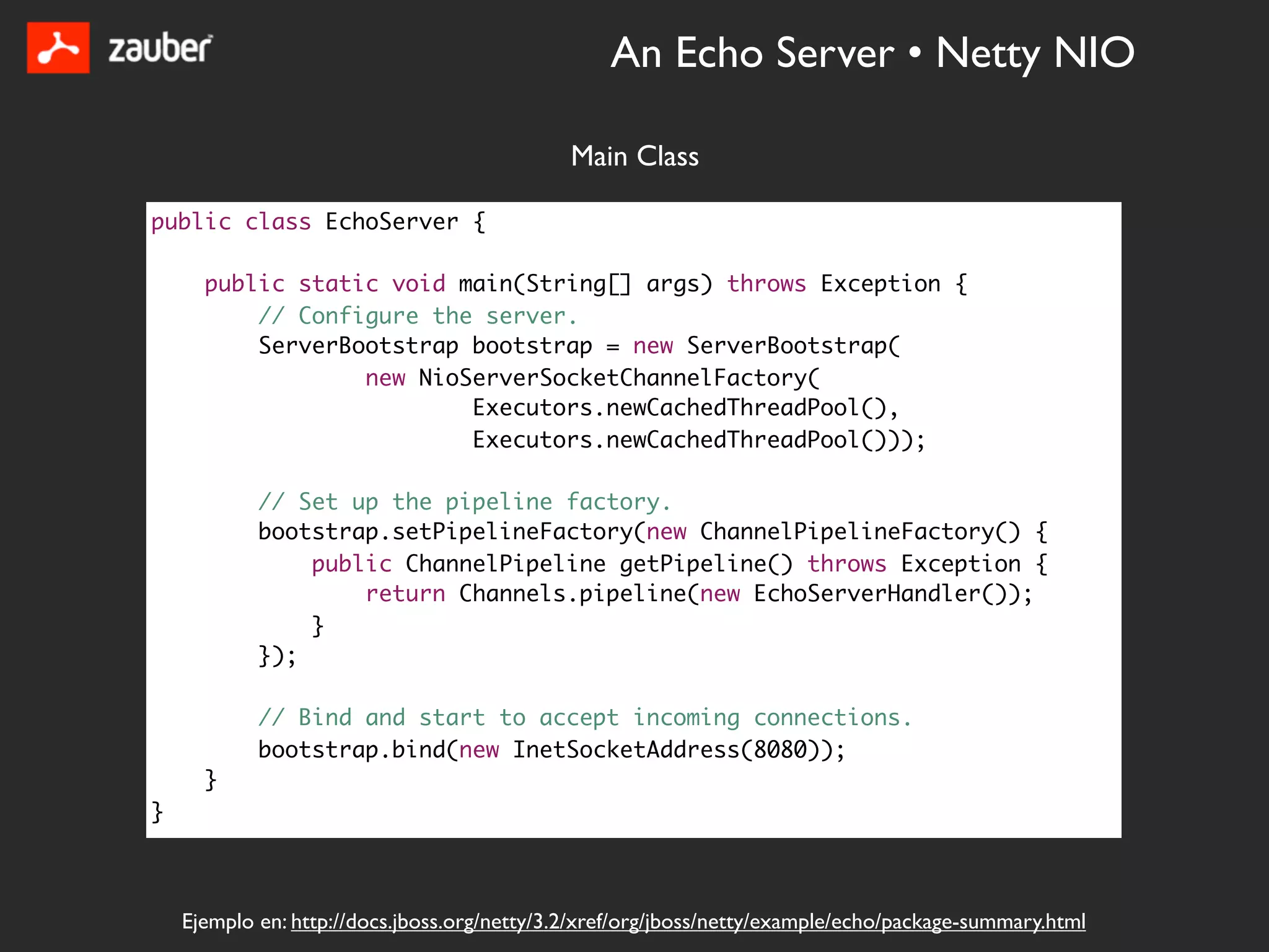 An Echo Server • Netty NIO

                                              Main Class

public class EchoServer {

      public static void main(String[] args) throws Exception {
          // Configure the server.
          ServerBootstrap bootstrap = new ServerBootstrap(
                  new NioServerSocketChannelFactory(
                          Executors.newCachedThreadPool(),
                          Executors.newCachedThreadPool()));

            // Set up the pipeline factory.
            bootstrap.setPipelineFactory(new ChannelPipelineFactory() {
                public ChannelPipeline getPipeline() throws Exception {
                    return Channels.pipeline(new EchoServerHandler());
                }
            });

            // Bind and start to accept incoming connections.
            bootstrap.bind(new InetSocketAddress(8080));
      }
}



    Ejemplo en: http://docs.jboss.org/netty/3.2/xref/org/jboss/netty/example/echo/package-summary.html
 