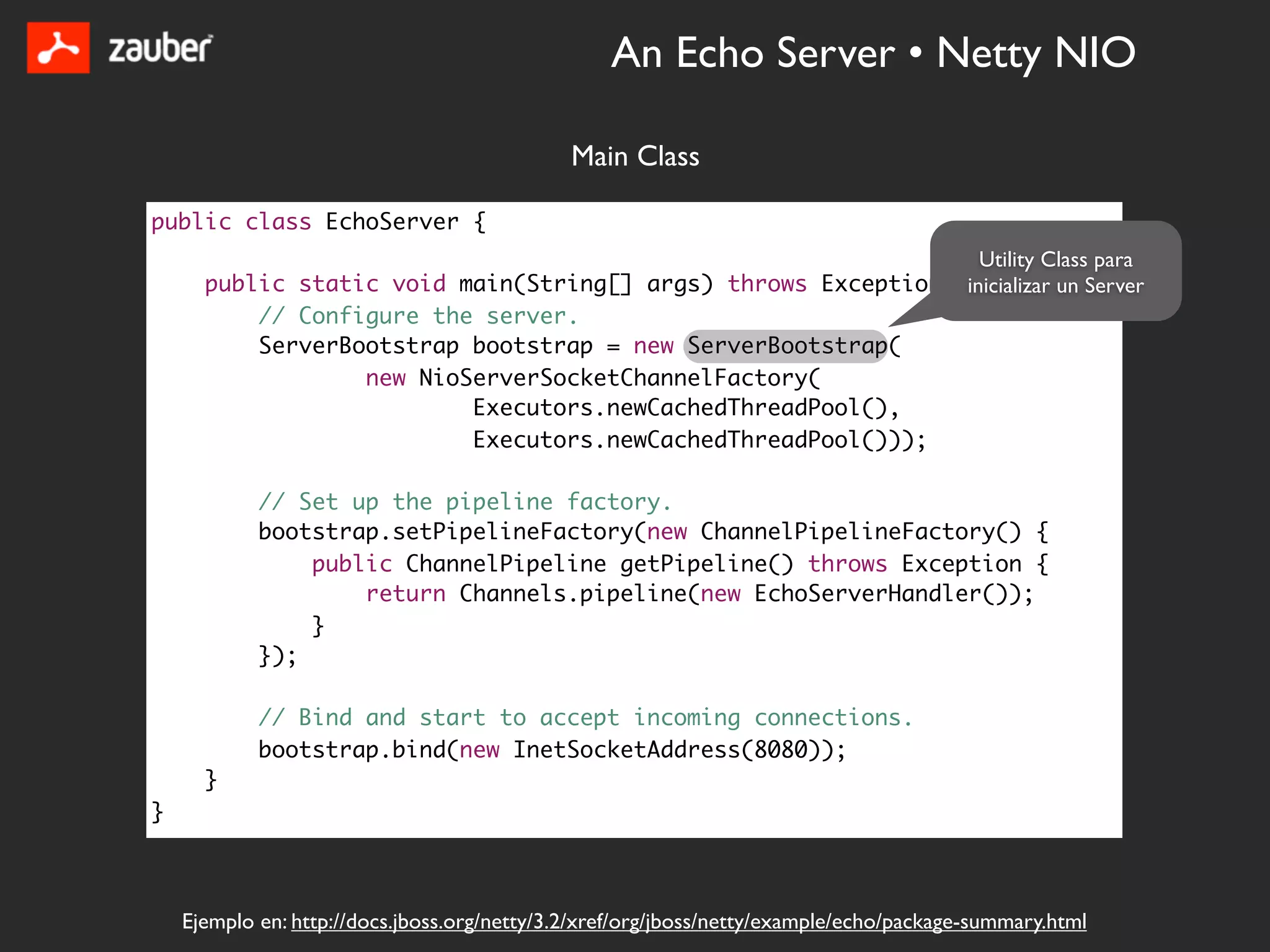 An Echo Server • Netty NIO

                                              Main Class

public class EchoServer {
                                                                 Utility Class para
      public static void main(String[] args) throws Exception {inicializar un Server
          // Configure the server.
          ServerBootstrap bootstrap = new ServerBootstrap(
                  new NioServerSocketChannelFactory(
                          Executors.newCachedThreadPool(),
                          Executors.newCachedThreadPool()));

            // Set up the pipeline factory.
            bootstrap.setPipelineFactory(new ChannelPipelineFactory() {
                public ChannelPipeline getPipeline() throws Exception {
                    return Channels.pipeline(new EchoServerHandler());
                }
            });

            // Bind and start to accept incoming connections.
            bootstrap.bind(new InetSocketAddress(8080));
      }
}



    Ejemplo en: http://docs.jboss.org/netty/3.2/xref/org/jboss/netty/example/echo/package-summary.html
 