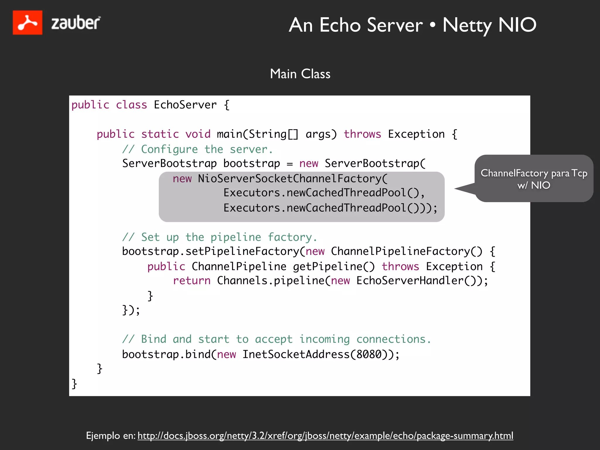 An Echo Server • Netty NIO

                                              Main Class

public class EchoServer {

      public static void main(String[] args) throws Exception {
          // Configure the server.
          ServerBootstrap bootstrap = new ServerBootstrap(
                                                                                              ChannelFactory para Tcp
                  new NioServerSocketChannelFactory(
                                                                                                     w/ NIO
                          Executors.newCachedThreadPool(),
                          Executors.newCachedThreadPool()));

            // Set up the pipeline factory.
            bootstrap.setPipelineFactory(new ChannelPipelineFactory() {
                public ChannelPipeline getPipeline() throws Exception {
                    return Channels.pipeline(new EchoServerHandler());
                }
            });

            // Bind and start to accept incoming connections.
            bootstrap.bind(new InetSocketAddress(8080));
      }
}



    Ejemplo en: http://docs.jboss.org/netty/3.2/xref/org/jboss/netty/example/echo/package-summary.html
 