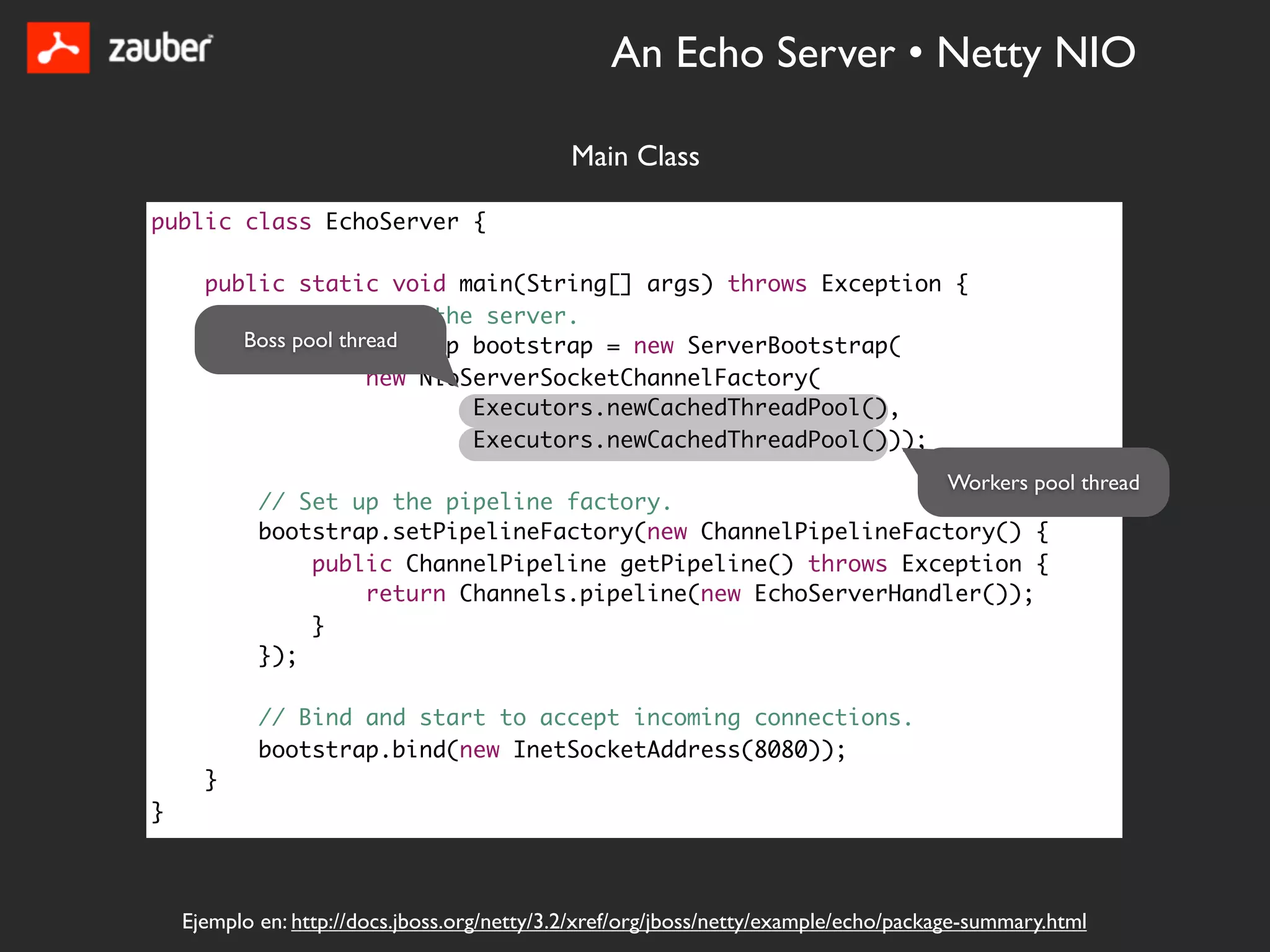 An Echo Server • Netty NIO

                                              Main Class

public class EchoServer {

      public static void main(String[] args) throws Exception {
          // Configure the server.
         Boss pool thread
          ServerBootstrap bootstrap = new ServerBootstrap(
                      new NioServerSocketChannelFactory(
                              Executors.newCachedThreadPool(),
                              Executors.newCachedThreadPool()));
                                                                                      Workers pool thread
            // Set up the pipeline factory.
            bootstrap.setPipelineFactory(new ChannelPipelineFactory() {
                public ChannelPipeline getPipeline() throws Exception {
                    return Channels.pipeline(new EchoServerHandler());
                }
            });

            // Bind and start to accept incoming connections.
            bootstrap.bind(new InetSocketAddress(8080));
      }
}



    Ejemplo en: http://docs.jboss.org/netty/3.2/xref/org/jboss/netty/example/echo/package-summary.html
 