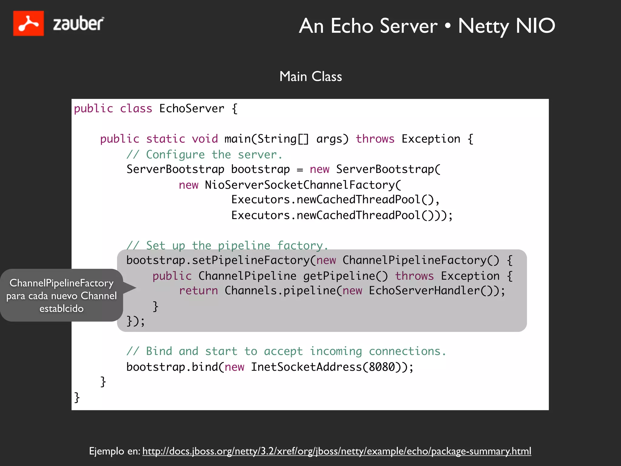 An Echo Server • Netty NIO

                                                         Main Class

           public class EchoServer {

                 public static void main(String[] args) throws Exception {
                     // Configure the server.
                     ServerBootstrap bootstrap = new ServerBootstrap(
                             new NioServerSocketChannelFactory(
                                     Executors.newCachedThreadPool(),
                                     Executors.newCachedThreadPool()));

                        // Set up the pipeline factory.
                        bootstrap.setPipelineFactory(new ChannelPipelineFactory() {
                            public ChannelPipeline getPipeline() throws Exception {
 ChannelPipelineFactory
para cada nuevo Channel         return Channels.pipeline(new EchoServerHandler());
       establcido           }
                        });

                       // Bind and start to accept incoming connections.
                       bootstrap.bind(new InetSocketAddress(8080));
                 }
           }



               Ejemplo en: http://docs.jboss.org/netty/3.2/xref/org/jboss/netty/example/echo/package-summary.html
 