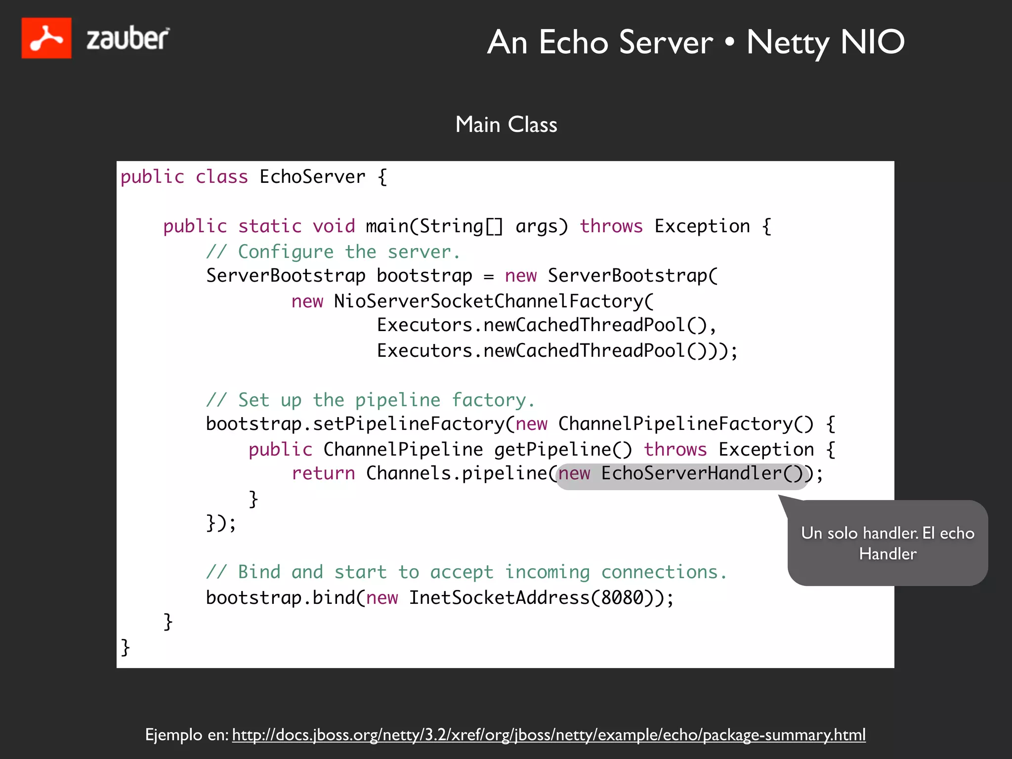 An Echo Server • Netty NIO

                                              Main Class

public class EchoServer {

      public static void main(String[] args) throws Exception {
          // Configure the server.
          ServerBootstrap bootstrap = new ServerBootstrap(
                  new NioServerSocketChannelFactory(
                          Executors.newCachedThreadPool(),
                          Executors.newCachedThreadPool()));

            // Set up the pipeline factory.
            bootstrap.setPipelineFactory(new ChannelPipelineFactory() {
                public ChannelPipeline getPipeline() throws Exception {
                    return Channels.pipeline(new EchoServerHandler());
                }
            });
                                                                    Un solo handler. El echo
                                                                           Handler
            // Bind and start to accept incoming connections.
            bootstrap.bind(new InetSocketAddress(8080));
      }
}



    Ejemplo en: http://docs.jboss.org/netty/3.2/xref/org/jboss/netty/example/echo/package-summary.html
 