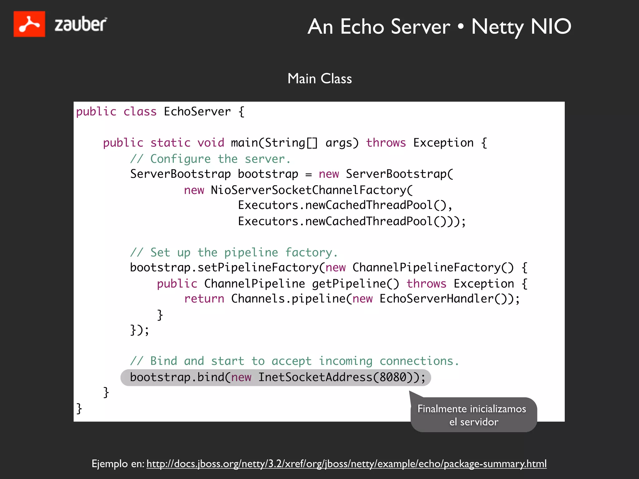 An Echo Server • Netty NIO

                                              Main Class

public class EchoServer {

      public static void main(String[] args) throws Exception {
          // Configure the server.
          ServerBootstrap bootstrap = new ServerBootstrap(
                  new NioServerSocketChannelFactory(
                          Executors.newCachedThreadPool(),
                          Executors.newCachedThreadPool()));

            // Set up the pipeline factory.
            bootstrap.setPipelineFactory(new ChannelPipelineFactory() {
                public ChannelPipeline getPipeline() throws Exception {
                    return Channels.pipeline(new EchoServerHandler());
                }
            });

            // Bind and start to accept incoming connections.
            bootstrap.bind(new InetSocketAddress(8080));
      }
}                                                                         Finalmente inicializamos
                                                                                el servidor


    Ejemplo en: http://docs.jboss.org/netty/3.2/xref/org/jboss/netty/example/echo/package-summary.html
 