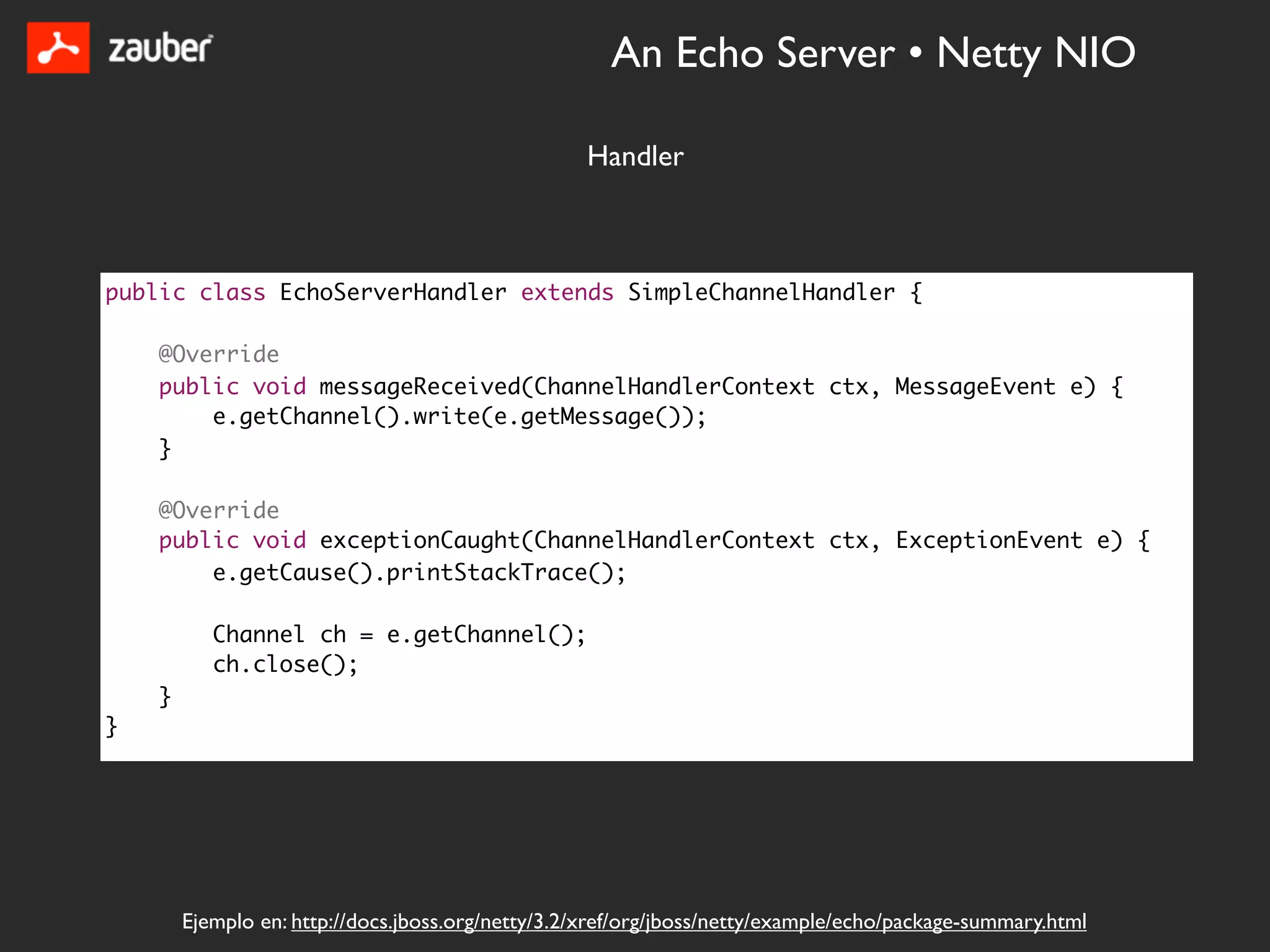 An Echo Server • Netty NIO

                                                   Handler



public class EchoServerHandler extends SimpleChannelHandler {

    @Override
    public void messageReceived(ChannelHandlerContext ctx, MessageEvent e) {
        e.getChannel().write(e.getMessage());
    }

    @Override
    public void exceptionCaught(ChannelHandlerContext ctx, ExceptionEvent e) {
        e.getCause().printStackTrace();

           Channel ch = e.getChannel();
           ch.close();
    }
}




        Ejemplo en: http://docs.jboss.org/netty/3.2/xref/org/jboss/netty/example/echo/package-summary.html
 