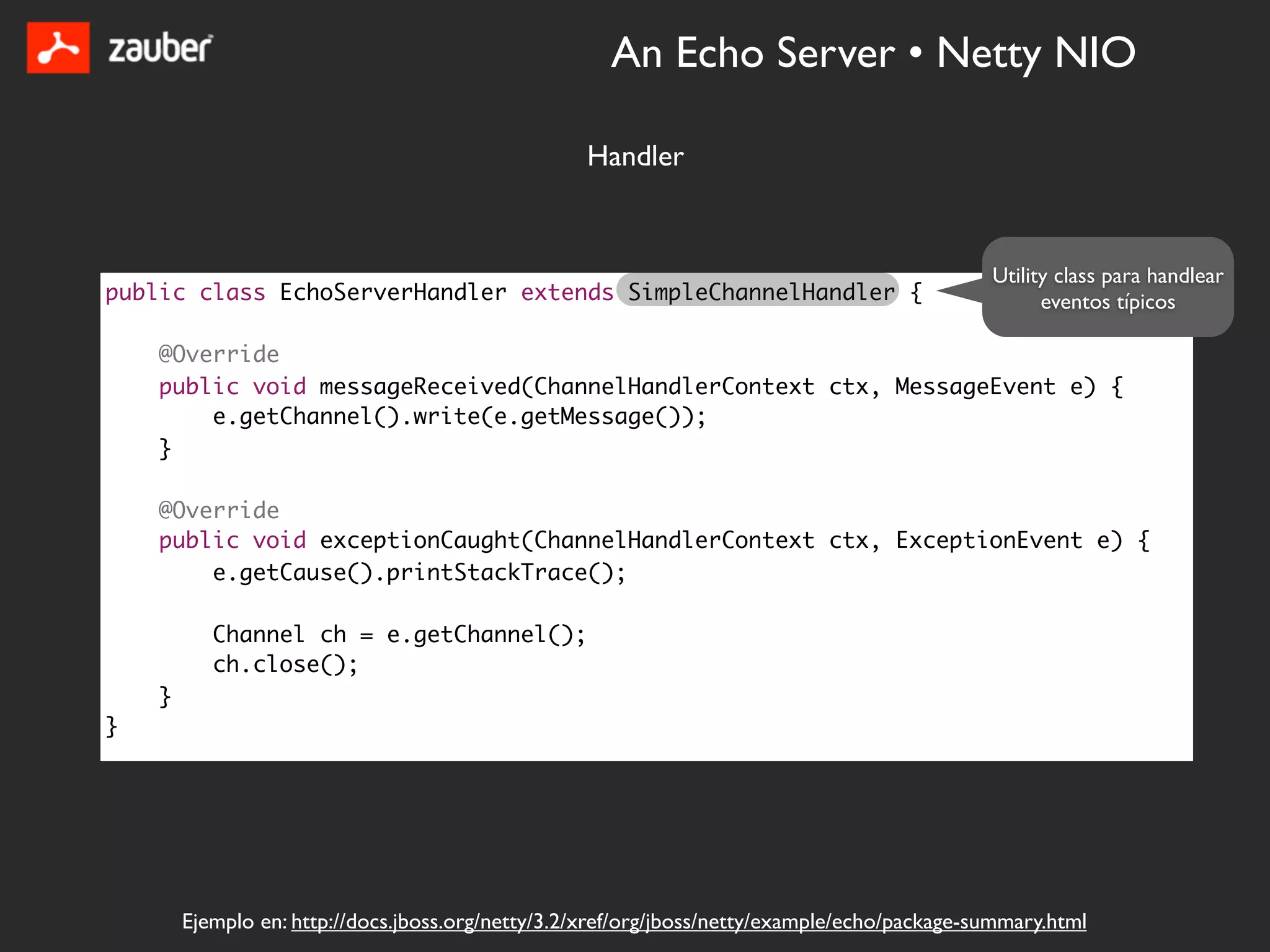 An Echo Server • Netty NIO

                                                   Handler


                                                                                               Utility class para handlear
public class EchoServerHandler extends SimpleChannelHandler {                                        eventos típicos

    @Override
    public void messageReceived(ChannelHandlerContext ctx, MessageEvent e) {
        e.getChannel().write(e.getMessage());
    }

    @Override
    public void exceptionCaught(ChannelHandlerContext ctx, ExceptionEvent e) {
        e.getCause().printStackTrace();

           Channel ch = e.getChannel();
           ch.close();
    }
}




        Ejemplo en: http://docs.jboss.org/netty/3.2/xref/org/jboss/netty/example/echo/package-summary.html
 