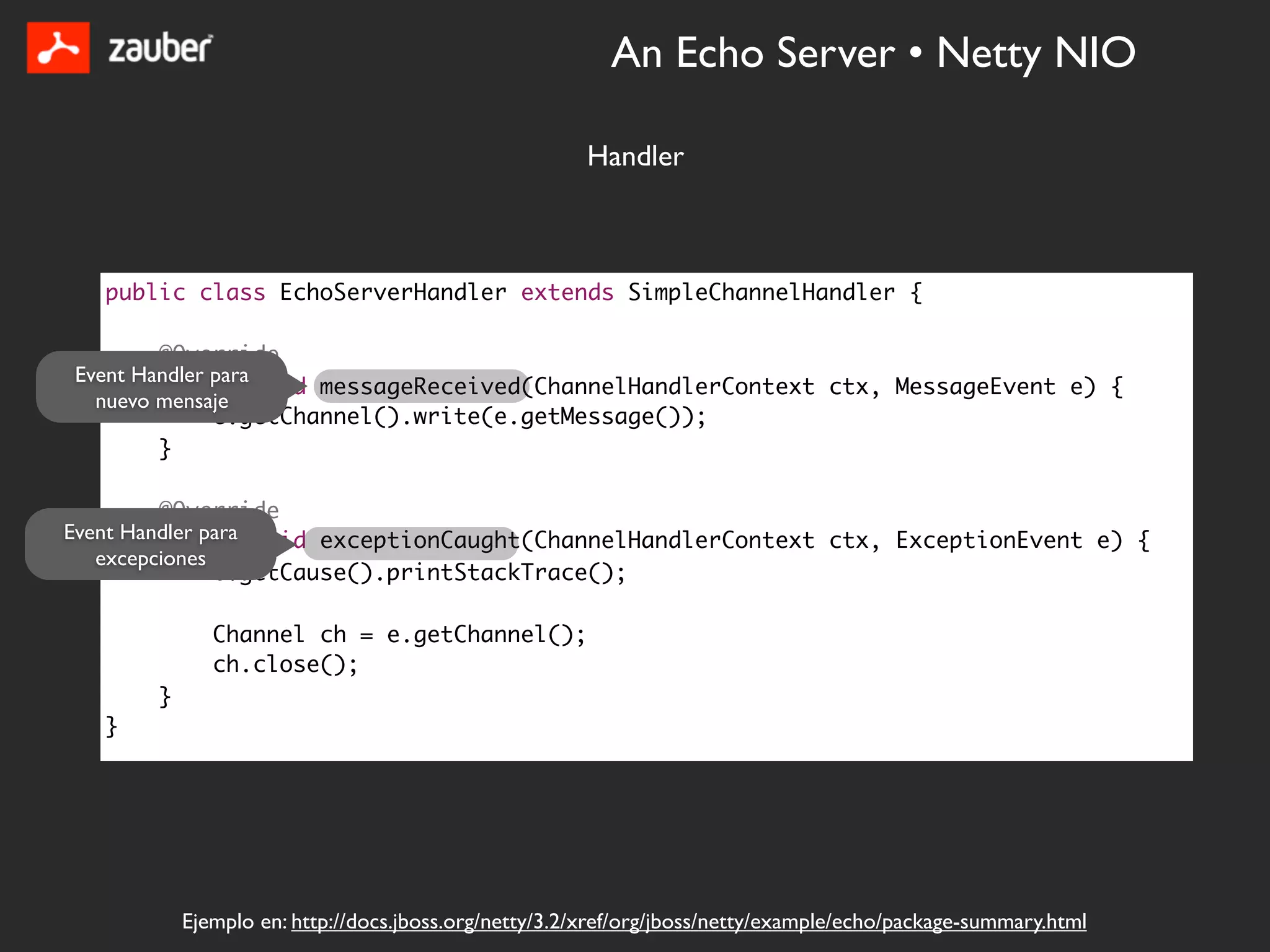 An Echo Server • Netty NIO

                                                      Handler



   public class EchoServerHandler extends SimpleChannelHandler {

        @Override
Event Handler para
        public void messageReceived(ChannelHandlerContext ctx, MessageEvent e) {
  nuevo mensaje
              e.getChannel().write(e.getMessage());
        }

         @Override
Event Handler para void exceptionCaught(ChannelHandlerContext ctx, ExceptionEvent e) {
         public
   excepciones
               e.getCause().printStackTrace();

              Channel ch = e.getChannel();
              ch.close();
       }
   }




           Ejemplo en: http://docs.jboss.org/netty/3.2/xref/org/jboss/netty/example/echo/package-summary.html
 