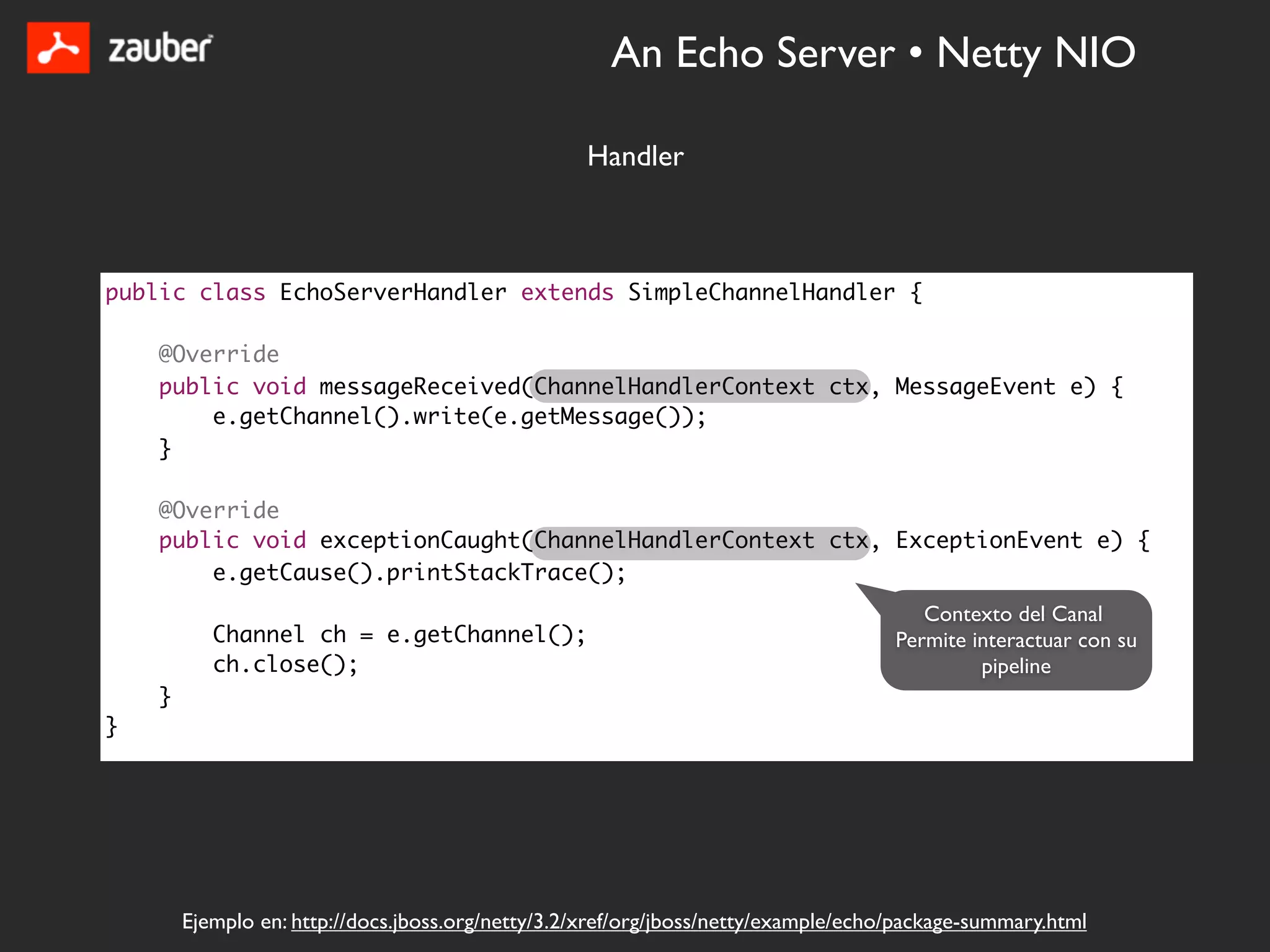 An Echo Server • Netty NIO

                                                   Handler



public class EchoServerHandler extends SimpleChannelHandler {

    @Override
    public void messageReceived(ChannelHandlerContext ctx, MessageEvent e) {
        e.getChannel().write(e.getMessage());
    }

    @Override
    public void exceptionCaught(ChannelHandlerContext ctx, ExceptionEvent e) {
        e.getCause().printStackTrace();
                                                                                        Contexto del Canal
           Channel ch = e.getChannel();                                              Permite interactuar con su
           ch.close();                                                                        pipeline
    }
}




        Ejemplo en: http://docs.jboss.org/netty/3.2/xref/org/jboss/netty/example/echo/package-summary.html
 