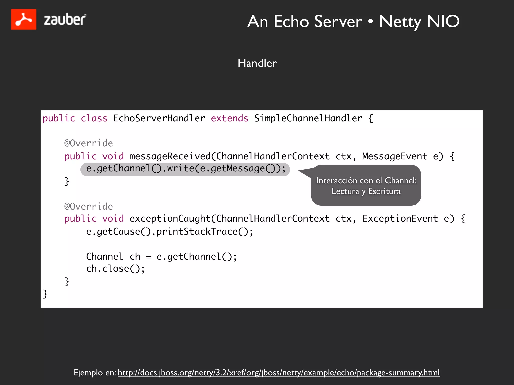 An Echo Server • Netty NIO

                                                   Handler



public class EchoServerHandler extends SimpleChannelHandler {

    @Override
    public void messageReceived(ChannelHandlerContext ctx, MessageEvent e) {
        e.getChannel().write(e.getMessage());
    }                                             Interacción con el Channel:
                                                      Lectura y Escritura
    @Override
    public void exceptionCaught(ChannelHandlerContext ctx, ExceptionEvent e) {
        e.getCause().printStackTrace();

           Channel ch = e.getChannel();
           ch.close();
    }
}




        Ejemplo en: http://docs.jboss.org/netty/3.2/xref/org/jboss/netty/example/echo/package-summary.html
 