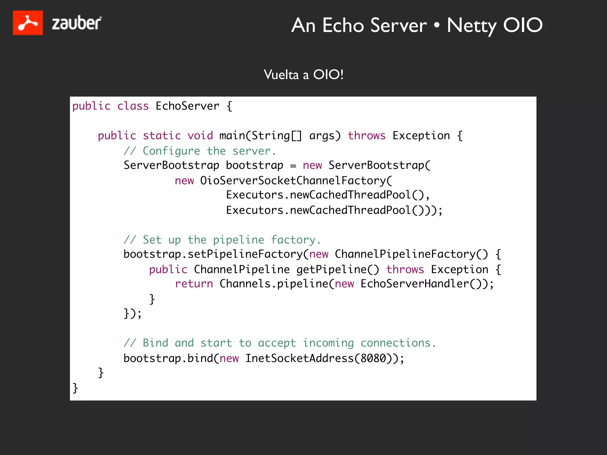 An Echo Server • Netty OIO

                             Vuelta a OIO!

public class EchoServer {

    public static void main(String[] args) throws Exception {
        // Configure the server.
        ServerBootstrap bootstrap = new ServerBootstrap(
                new OioServerSocketChannelFactory(
                        Executors.newCachedThreadPool(),
                        Executors.newCachedThreadPool()));

        // Set up the pipeline factory.
        bootstrap.setPipelineFactory(new ChannelPipelineFactory() {
            public ChannelPipeline getPipeline() throws Exception {
                return Channels.pipeline(new EchoServerHandler());
            }
        });

        // Bind and start to accept incoming connections.
        bootstrap.bind(new InetSocketAddress(8080));
    }
}
 