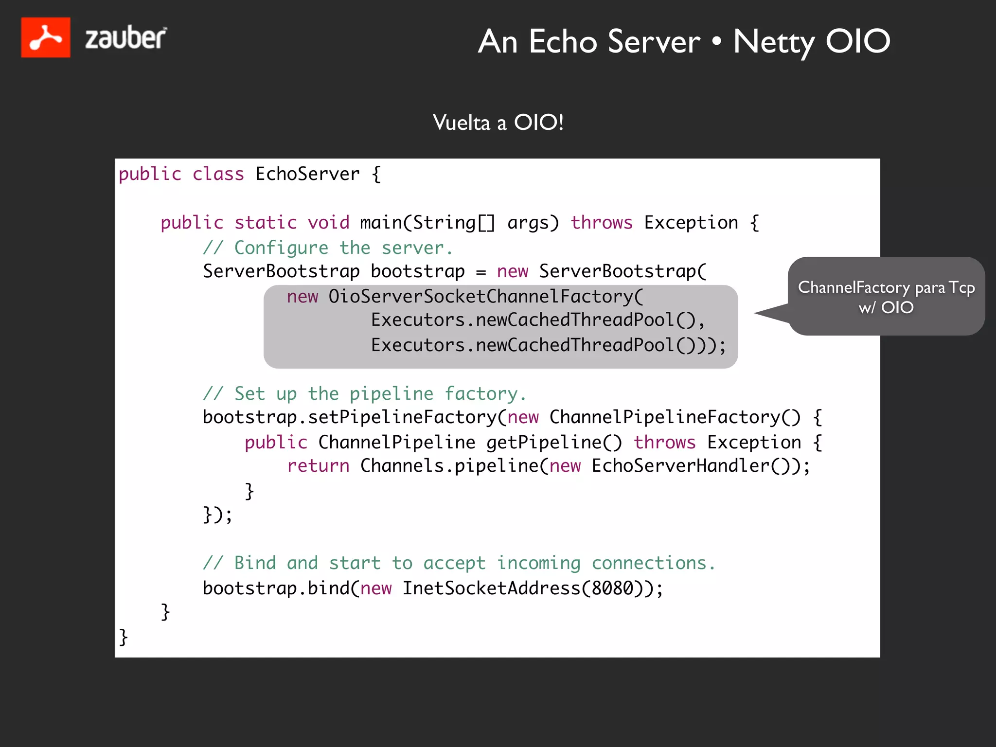 An Echo Server • Netty OIO

                             Vuelta a OIO!

public class EchoServer {

    public static void main(String[] args) throws Exception {
        // Configure the server.
        ServerBootstrap bootstrap = new ServerBootstrap(
                                                                ChannelFactory para Tcp
                new OioServerSocketChannelFactory(
                                                                       w/ OIO
                        Executors.newCachedThreadPool(),
                        Executors.newCachedThreadPool()));

        // Set up the pipeline factory.
        bootstrap.setPipelineFactory(new ChannelPipelineFactory() {
            public ChannelPipeline getPipeline() throws Exception {
                return Channels.pipeline(new EchoServerHandler());
            }
        });

        // Bind and start to accept incoming connections.
        bootstrap.bind(new InetSocketAddress(8080));
    }
}
 