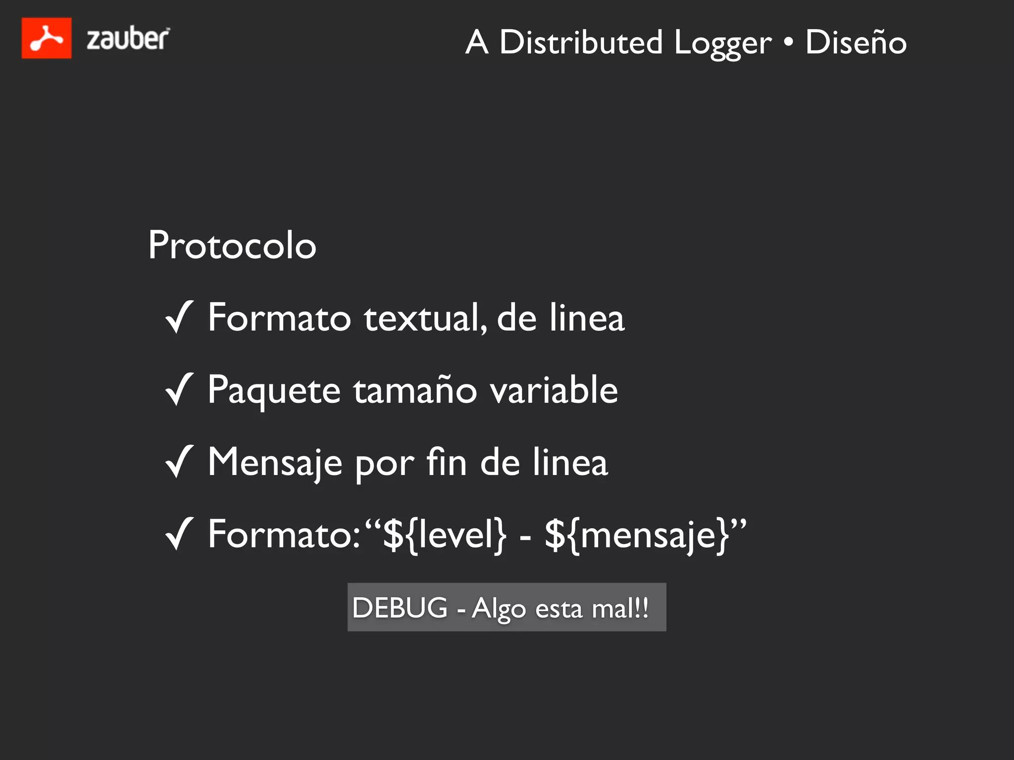 A Distributed Logger • Diseño




Protocolo
✓ Formato textual, de linea
✓ Paquete tamaño variable
✓ Mensaje por ﬁn de linea
✓ Formato: “${level} - ${mensaje}”
            DEBUG - Algo esta mal!!
 