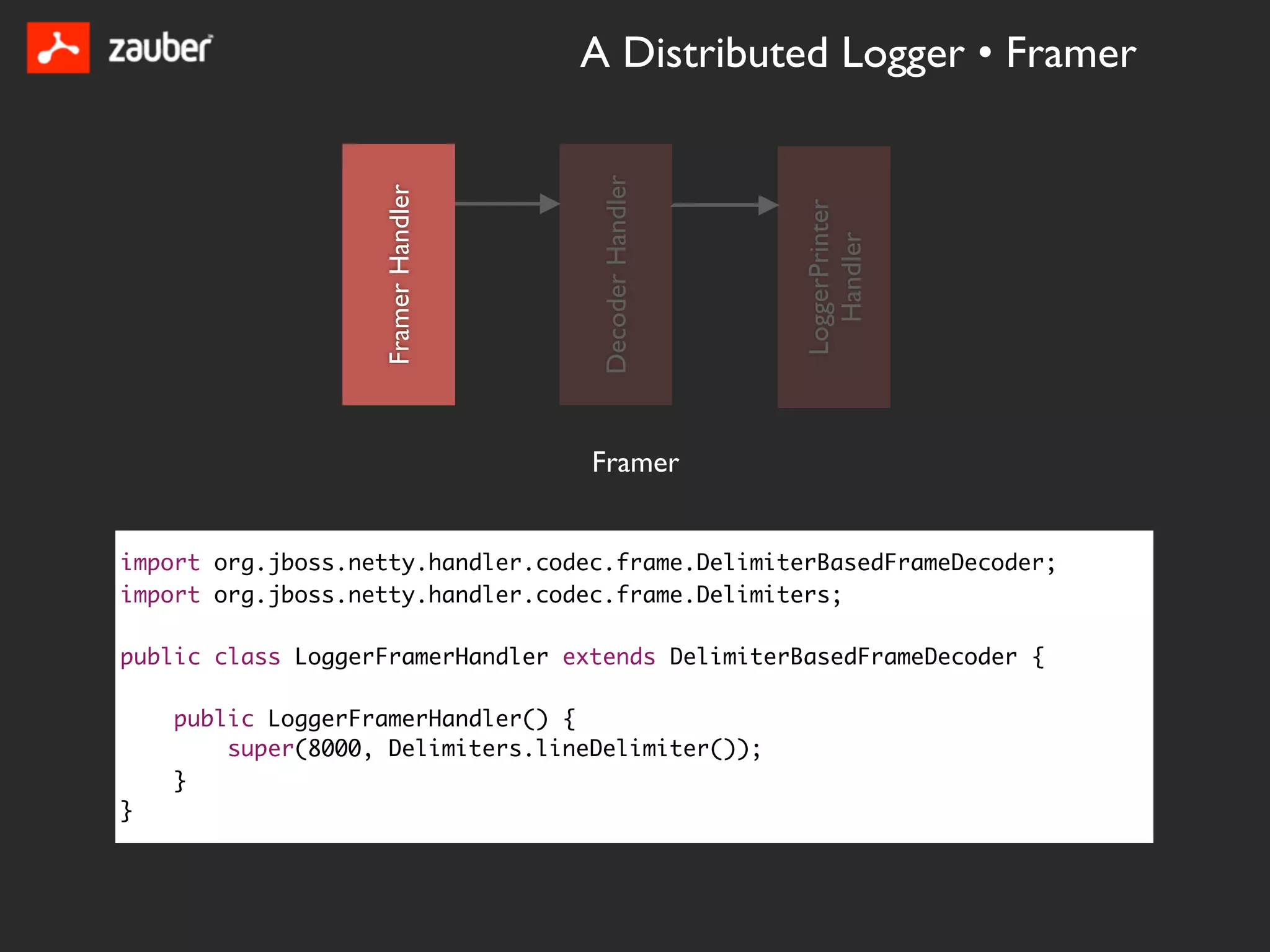 A Distributed Logger • Framer




                                     Decoder Handler
                   Framer Handler




                                                       LoggerPrinter
                                                         Handler
                                    Framer


import org.jboss.netty.handler.codec.frame.DelimiterBasedFrameDecoder;
import org.jboss.netty.handler.codec.frame.Delimiters;

public class LoggerFramerHandler extends DelimiterBasedFrameDecoder {

    public LoggerFramerHandler() {
        super(8000, Delimiters.lineDelimiter());
    }
}
 