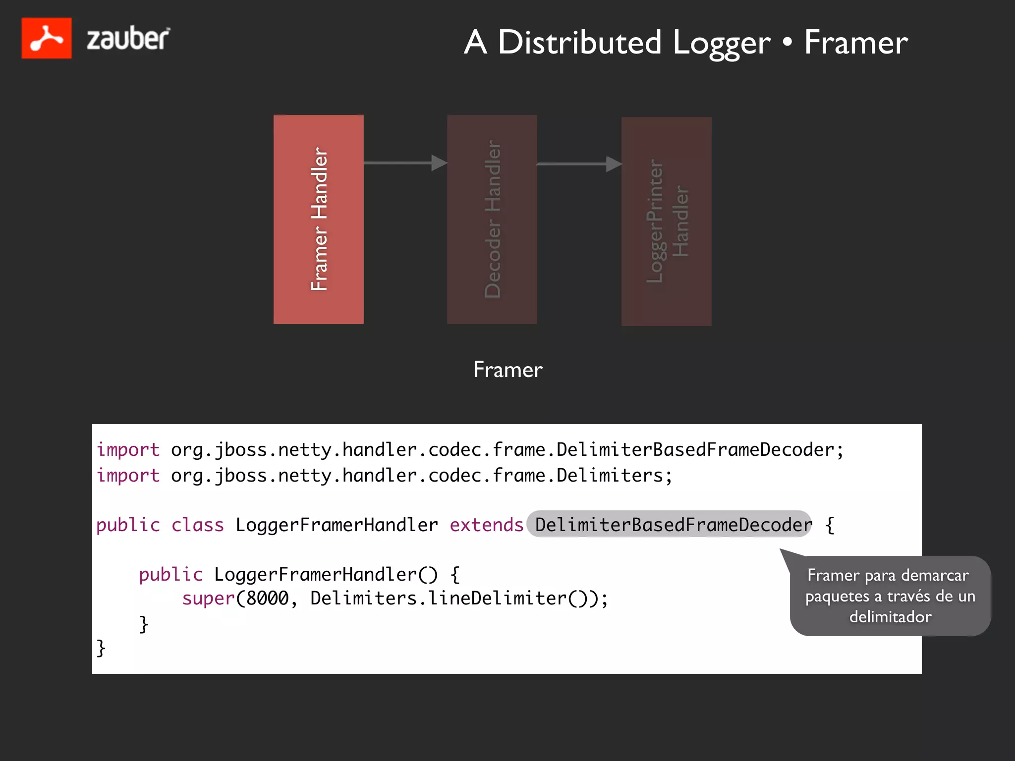 A Distributed Logger • Framer




                                     Decoder Handler
                   Framer Handler




                                                       LoggerPrinter
                                                         Handler
                                    Framer


import org.jboss.netty.handler.codec.frame.DelimiterBasedFrameDecoder;
import org.jboss.netty.handler.codec.frame.Delimiters;

public class LoggerFramerHandler extends DelimiterBasedFrameDecoder {

    public LoggerFramerHandler() {                                     Framer para demarcar
        super(8000, Delimiters.lineDelimiter());                       paquetes a través de un
    }                                                                       delimitador
}
 