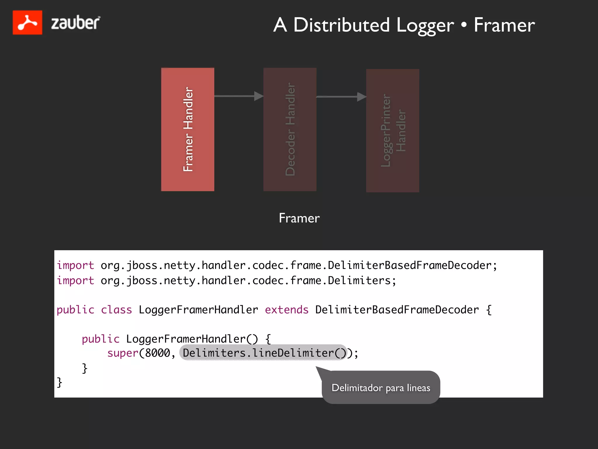 A Distributed Logger • Framer




                                     Decoder Handler
                   Framer Handler




                                                                 LoggerPrinter
                                                                   Handler
                                    Framer


import org.jboss.netty.handler.codec.frame.DelimiterBasedFrameDecoder;
import org.jboss.netty.handler.codec.frame.Delimiters;

public class LoggerFramerHandler extends DelimiterBasedFrameDecoder {

    public LoggerFramerHandler() {
        super(8000, Delimiters.lineDelimiter());
    }
}                                                      Delimitador para lineas
 