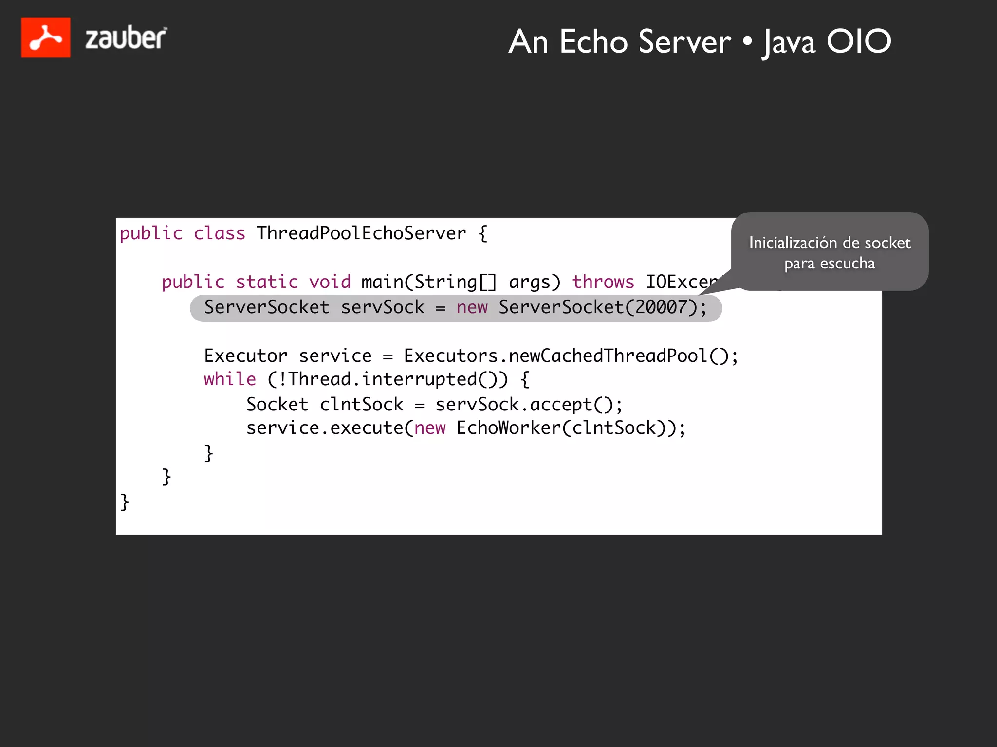 An Echo Server • Java OIO




public class ThreadPoolEchoServer {                         Inicialización de socket
                                                                  para escucha
    public static void main(String[] args) throws IOException {
        ServerSocket servSock = new ServerSocket(20007);

        Executor service = Executors.newCachedThreadPool();
        while (!Thread.interrupted()) {
            Socket clntSock = servSock.accept();
            service.execute(new EchoWorker(clntSock));
        }
    }
}
 