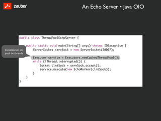 An Echo Server • Java OIO




             public class ThreadPoolEchoServer {

                    public static void main(String[] args) throws IOException {
Inicialización de       ServerSocket servSock = new ServerSocket(20007);
pool de threads
                        Executor service = Executors.newCachedThreadPool();
                        while (!Thread.interrupted()) {
                            Socket clntSock = servSock.accept();
                            service.execute(new EchoWorker(clntSock));
                        }
                    }
             }
 
