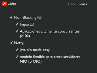 Conclusiones



✓ Non-Blocking IO
   ✓ Importa!
   ✓ Aplicaciones altamente concurrentes
     (c10k)
✓ Netty
   ✓ java nio made easy
   ✓ modelo ﬂexible para crear servidores
     NIO (o OIO)
 