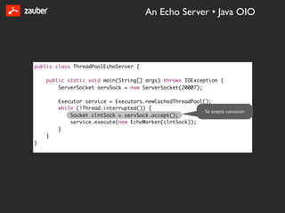 An Echo Server • Java OIO




public class ThreadPoolEchoServer {

    public static void main(String[] args) throws IOException {
        ServerSocket servSock = new ServerSocket(20007);

        Executor service = Executors.newCachedThreadPool();
        while (!Thread.interrupted()) {
                                                         Se acepta conexión
            Socket clntSock = servSock.accept();
            service.execute(new EchoWorker(clntSock));
        }
    }
}
 