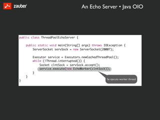 An Echo Server • Java OIO




public class ThreadPoolEchoServer {

    public static void main(String[] args) throws IOException {
        ServerSocket servSock = new ServerSocket(20007);

        Executor service = Executors.newCachedThreadPool();
        while (!Thread.interrupted()) {
            Socket clntSock = servSock.accept();
            service.execute(new EchoWorker(clntSock));
        }
    }
                                                   Se ejecuta worker thread
}
 
