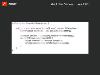 An Echo Server • Java OIO




public class ThreadPoolEchoServer {

    public static void main(String[] args) throws IOException {
        ServerSocket servSock = new ServerSocket(20007);

        Executor service = Executors.newCachedThreadPool();
        while (!Thread.interrupted()) {
            Socket clntSock = servSock.accept();
            service.execute(new EchoWorker(clntSock));
        }
    }
}
 
