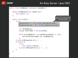 An Echo Server • Java OIO
public class EchoWorker implements Runnable {

    public EchoWorker(final Socket s) {
        this.socket = s;
    }
                                                        Obtención de Streams de
    public void run() {                                     entrada y salida
        try {
            InputStream in = this.socket.getInputStream();
            OutputStream out = this.socket.getOutputStream();

            int recvMsgSize;
            byte[] receiveBuf = new byte[256];

            while ((recvMsgSize = in.read(receiveBuf)) != -1) {
                out.write(receiveBuf, 0, recvMsgSize);
            }
        } catch (IOException e) { // ...
        } finally {
            try {
                this.socket.close();
            } catch (IOException e) { // ... }
        }
    }
}
 