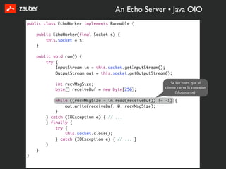 An Echo Server • Java OIO
public class EchoWorker implements Runnable {

    public EchoWorker(final Socket s) {
        this.socket = s;
    }

    public void run() {
        try {
            InputStream in = this.socket.getInputStream();
            OutputStream out = this.socket.getOutputStream();

            int recvMsgSize;                                 Se lee hasta que el
                                                         cliente cierre la conexión
            byte[] receiveBuf = new byte[256];
                                                                (bloqueante)

            while ((recvMsgSize = in.read(receiveBuf)) != -1) {
                out.write(receiveBuf, 0, recvMsgSize);
            }
        } catch (IOException e) { // ...
        } finally {
            try {
                this.socket.close();
            } catch (IOException e) { // ... }
        }
    }
}
 