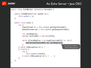 An Echo Server • Java OIO
public class EchoWorker implements Runnable {

    public EchoWorker(final Socket s) {
        this.socket = s;
    }

    public void run() {
        try {
            InputStream in = this.socket.getInputStream();
            OutputStream out = this.socket.getOutputStream();

            int recvMsgSize;
            byte[] receiveBuf = new byte[256];

            while ((recvMsgSize = in.read(receiveBuf)) != -1) {
                out.write(receiveBuf, 0, recvMsgSize);
            }
                                                        Se reenvia lo leido al
        } catch (IOException e) { // ...                 cliente (bloqueante)
        } finally {
            try {
                this.socket.close();
            } catch (IOException e) { // ... }
        }
    }
}
 