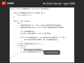 An Echo Server • Java OIO
public class EchoWorker implements Runnable {

    public EchoWorker(final Socket s) {
        this.socket = s;
    }

    public void run() {
        try {
            InputStream in = this.socket.getInputStream();
            OutputStream out = this.socket.getOutputStream();

            int recvMsgSize;
            byte[] receiveBuf = new byte[256];

            while ((recvMsgSize = in.read(receiveBuf)) != -1) {
                out.write(receiveBuf, 0, recvMsgSize);
            }
        } catch (IOException e) { // ...
        } finally {
            try {
                this.socket.close();
            } catch (IOException e) { // ... } el socket
                                         Se cierra
        }
    }
}
 