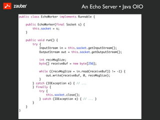 An Echo Server • Java OIO
public class EchoWorker implements Runnable {

    public EchoWorker(final Socket s) {
        this.socket = s;
    }

    public void run() {
        try {
            InputStream in = this.socket.getInputStream();
            OutputStream out = this.socket.getOutputStream();

            int recvMsgSize;
            byte[] receiveBuf = new byte[256];

            while ((recvMsgSize = in.read(receiveBuf)) != -1) {
                out.write(receiveBuf, 0, recvMsgSize);
            }
        } catch (IOException e) { // ...
        } finally {
            try {
                this.socket.close();
            } catch (IOException e) { // ... }
        }
    }
}
 