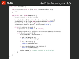 An Echo Server • Java NIO
public class Dispatcher {

    public Dispatcher(final int port, final EventHandler handler) {
         ...
    }

    public void run() throws IOException {
        Selector selector = Selector.open();

        ServerSocketChannel listenChannel = ServerSocketChannel.open();
        listenChannel.socket().bind(new InetSocketAddress(this.port));
        listenChannel.configureBlocking(false);
        listenChannel.register(selector, SelectionKey.OP_ACCEPT);

        while (!Thread.interrupted()) {
            if (selector.select(3000) == 0) continue;

            Iterator<SelectionKey> keyIter = selector.selectedKeys().iterator();
            while (keyIter.hasNext()) {
                SelectionKey key = keyIter.next();

                if (key.isAcceptable()) {
                    handler.handleAccept(key);
                }
                if (key.isReadable()) {
                    handler.handleRead(key);
                }
                if (key.isValid() && key.isWritable()) {
                    handler.handleWrite(key);
                }
                keyIter.remove(); // remove from set of selected keys
            }
        }
    }
}
 