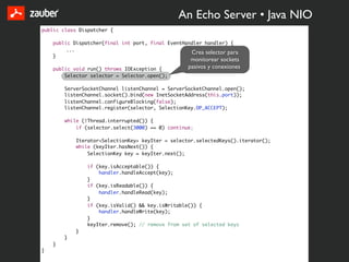 An Echo Server • Java NIO
public class Dispatcher {

    public Dispatcher(final int port, final EventHandler handler) {
         ...
                                                    Crea selector para
    }
                                                     monitorear sockets
    public void run() throws IOException {          pasivos y conexiones
        Selector selector = Selector.open();

        ServerSocketChannel listenChannel = ServerSocketChannel.open();
        listenChannel.socket().bind(new InetSocketAddress(this.port));
        listenChannel.configureBlocking(false);
        listenChannel.register(selector, SelectionKey.OP_ACCEPT);

        while (!Thread.interrupted()) {
            if (selector.select(3000) == 0) continue;

            Iterator<SelectionKey> keyIter = selector.selectedKeys().iterator();
            while (keyIter.hasNext()) {
                SelectionKey key = keyIter.next();

                if (key.isAcceptable()) {
                    handler.handleAccept(key);
                }
                if (key.isReadable()) {
                    handler.handleRead(key);
                }
                if (key.isValid() && key.isWritable()) {
                    handler.handleWrite(key);
                }
                keyIter.remove(); // remove from set of selected keys
            }
        }
    }
}
 