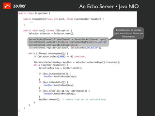 An Echo Server • Java NIO
public class Dispatcher {

    public Dispatcher(final int port, final EventHandler handler) {
         ...
    }

    public void run() throws IOException {                                  Inicialización de socket
        Selector selector = Selector.open();                               para escucha en forma no
                                                                                   bloqueante
        ServerSocketChannel listenChannel = ServerSocketChannel.open();
        listenChannel.socket().bind(new InetSocketAddress(this.port));
        listenChannel.configureBlocking(false);
        listenChannel.register(selector, SelectionKey.OP_ACCEPT);

        while (!Thread.interrupted()) {
            if (selector.select(3000) == 0) continue;

            Iterator<SelectionKey> keyIter = selector.selectedKeys().iterator();
            while (keyIter.hasNext()) {
                SelectionKey key = keyIter.next();

                if (key.isAcceptable()) {
                    handler.handleAccept(key);
                }
                if (key.isReadable()) {
                    handler.handleRead(key);
                }
                if (key.isValid() && key.isWritable()) {
                    handler.handleWrite(key);
                }
                keyIter.remove(); // remove from set of selected keys
            }
        }
    }
}
 