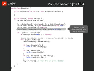 An Echo Server • Java NIO
public class Dispatcher {

    public Dispatcher(final int port, final EventHandler handler) {
         ...
    }

    public void run() throws IOException {
        Selector selector = Selector.open();

        ServerSocketChannel listenChannel = ServerSocketChannel.open();
        listenChannel.socket().bind(new InetSocketAddress(this.port));
        listenChannel.configureBlocking(false);                                  Registra socket
        listenChannel.register(selector, SelectionKey.OP_ACCEPT);             declarando interés en
                                                                               nuevas conexiones
        while (!Thread.interrupted()) {
            if (selector.select(3000) == 0) continue;

            Iterator<SelectionKey> keyIter = selector.selectedKeys().iterator();
            while (keyIter.hasNext()) {
                SelectionKey key = keyIter.next();

                if (key.isAcceptable()) {
                    handler.handleAccept(key);
                }
                if (key.isReadable()) {
                    handler.handleRead(key);
                }
                if (key.isValid() && key.isWritable()) {
                    handler.handleWrite(key);
                }
                keyIter.remove(); // remove from set of selected keys
            }
        }
    }
}
 