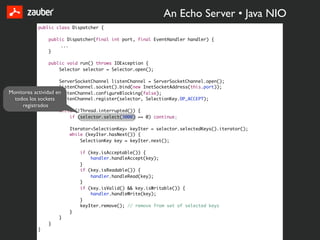 An Echo Server • Java NIO
           public class Dispatcher {

                   public Dispatcher(final int port, final EventHandler handler) {
                        ...
                   }

                   public void run() throws IOException {
                       Selector selector = Selector.open();

                     ServerSocketChannel listenChannel = ServerSocketChannel.open();
                     listenChannel.socket().bind(new InetSocketAddress(this.port));
Monitorea actividad en
                     listenChannel.configureBlocking(false);
  todos los sockets listenChannel.register(selector, SelectionKey.OP_ACCEPT);
     registrados
                       while (!Thread.interrupted()) {
                           if (selector.select(3000) == 0) continue;

                           Iterator<SelectionKey> keyIter = selector.selectedKeys().iterator();
                           while (keyIter.hasNext()) {
                               SelectionKey key = keyIter.next();

                               if (key.isAcceptable()) {
                                   handler.handleAccept(key);
                               }
                               if (key.isReadable()) {
                                   handler.handleRead(key);
                               }
                               if (key.isValid() && key.isWritable()) {
                                   handler.handleWrite(key);
                               }
                               keyIter.remove(); // remove from set of selected keys
                           }
                       }
                   }
           }
 