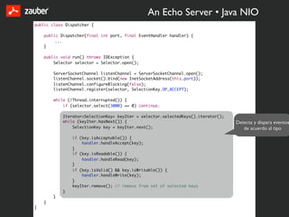 An Echo Server • Java NIO
public class Dispatcher {

    public Dispatcher(final int port, final EventHandler handler) {
         ...
    }

    public void run() throws IOException {
        Selector selector = Selector.open();

        ServerSocketChannel listenChannel = ServerSocketChannel.open();
        listenChannel.socket().bind(new InetSocketAddress(this.port));
        listenChannel.configureBlocking(false);
        listenChannel.register(selector, SelectionKey.OP_ACCEPT);

        while (!Thread.interrupted()) {
            if (selector.select(3000) == 0) continue;

            Iterator<SelectionKey> keyIter = selector.selectedKeys().iterator();
            while (keyIter.hasNext()) {                                            Detecta y dispara eventos
                SelectionKey key = keyIter.next();                                    de acuerdo al tipo
                if (key.isAcceptable()) {
                    handler.handleAccept(key);
                }
                if (key.isReadable()) {
                    handler.handleRead(key);
                }
                if (key.isValid() && key.isWritable()) {
                    handler.handleWrite(key);
                }
                keyIter.remove(); // remove from set of selected keys
            }
        }
    }
}
 