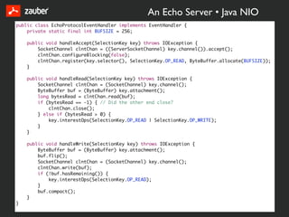An Echo Server • Java NIO
public class EchoProtocolEventHandler implements EventHandler {
    private static final int BUFSIZE = 256;

    public void handleAccept(SelectionKey key) throws IOException {
        SocketChannel clntChan = ((ServerSocketChannel) key.channel()).accept();
        clntChan.configureBlocking(false);
        clntChan.register(key.selector(), SelectionKey.OP_READ, ByteBuffer.allocate(BUFSIZE));
    }

    public void handleRead(SelectionKey key) throws IOException {
        SocketChannel clntChan = (SocketChannel) key.channel();
        ByteBuffer buf = (ByteBuffer) key.attachment();
        long bytesRead = clntChan.read(buf);
        if (bytesRead == -1) { // Did the other end close?
            clntChan.close();
        } else if (bytesRead > 0) {
            key.interestOps(SelectionKey.OP_READ | SelectionKey.OP_WRITE);
        }
    }

    public void handleWrite(SelectionKey key) throws IOException {
        ByteBuffer buf = (ByteBuffer) key.attachment();
        buf.flip();
        SocketChannel clntChan = (SocketChannel) key.channel();
        clntChan.write(buf);
        if (!buf.hasRemaining()) {
            key.interestOps(SelectionKey.OP_READ);
        }
        buf.compact();
    }
}
 