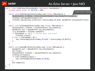 An Echo Server • Java NIO
public class EchoProtocolEventHandler implements EventHandler {
    private static final int BUFSIZE = 256;
                                                                              Acepta nueva conexión
    public void handleAccept(SelectionKey key) throws IOException {
        SocketChannel clntChan = ((ServerSocketChannel) key.channel()).accept();
        clntChan.configureBlocking(false);
        clntChan.register(key.selector(), SelectionKey.OP_READ, ByteBuffer.allocate(BUFSIZE));
    }

    public void handleRead(SelectionKey key) throws IOException {
        SocketChannel clntChan = (SocketChannel) key.channel();
        ByteBuffer buf = (ByteBuffer) key.attachment();
        long bytesRead = clntChan.read(buf);
        if (bytesRead == -1) { // Did the other end close?
            clntChan.close();
        } else if (bytesRead > 0) {
            key.interestOps(SelectionKey.OP_READ | SelectionKey.OP_WRITE);
        }
    }

    public void handleWrite(SelectionKey key) throws IOException {
        ByteBuffer buf = (ByteBuffer) key.attachment();
        buf.flip();
        SocketChannel clntChan = (SocketChannel) key.channel();
        clntChan.write(buf);
        if (!buf.hasRemaining()) {
            key.interestOps(SelectionKey.OP_READ);
        }
        buf.compact();
    }
}
 