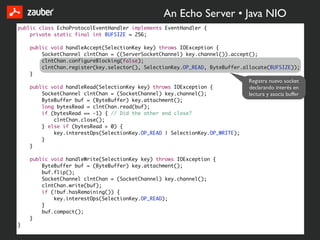 An Echo Server • Java NIO
public class EchoProtocolEventHandler implements EventHandler {
    private static final int BUFSIZE = 256;

    public void handleAccept(SelectionKey key) throws IOException {
        SocketChannel clntChan = ((ServerSocketChannel) key.channel()).accept();
        clntChan.configureBlocking(false);
        clntChan.register(key.selector(), SelectionKey.OP_READ, ByteBuffer.allocate(BUFSIZE));
    }
                                                                             Registra nuevo socket
    public void handleRead(SelectionKey key) throws IOException {            declarando interés en
        SocketChannel clntChan = (SocketChannel) key.channel();              lectura y asocia buffer
        ByteBuffer buf = (ByteBuffer) key.attachment();
        long bytesRead = clntChan.read(buf);
        if (bytesRead == -1) { // Did the other end close?
            clntChan.close();
        } else if (bytesRead > 0) {
            key.interestOps(SelectionKey.OP_READ | SelectionKey.OP_WRITE);
        }
    }

    public void handleWrite(SelectionKey key) throws IOException {
        ByteBuffer buf = (ByteBuffer) key.attachment();
        buf.flip();
        SocketChannel clntChan = (SocketChannel) key.channel();
        clntChan.write(buf);
        if (!buf.hasRemaining()) {
            key.interestOps(SelectionKey.OP_READ);
        }
        buf.compact();
    }
}
 
