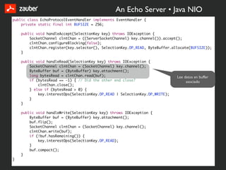 An Echo Server • Java NIO
public class EchoProtocolEventHandler implements EventHandler {
    private static final int BUFSIZE = 256;

    public void handleAccept(SelectionKey key) throws IOException {
        SocketChannel clntChan = ((ServerSocketChannel) key.channel()).accept();
        clntChan.configureBlocking(false);
        clntChan.register(key.selector(), SelectionKey.OP_READ, ByteBuffer.allocate(BUFSIZE));
    }

    public void handleRead(SelectionKey key) throws IOException {
        SocketChannel clntChan = (SocketChannel) key.channel();
        ByteBuffer buf = (ByteBuffer) key.attachment();
        long bytesRead = clntChan.read(buf);                                 Lee datos en buffer
        if (bytesRead == -1) { // Did the other end close?                        asociado
            clntChan.close();
        } else if (bytesRead > 0) {
            key.interestOps(SelectionKey.OP_READ | SelectionKey.OP_WRITE);
        }
    }

    public void handleWrite(SelectionKey key) throws IOException {
        ByteBuffer buf = (ByteBuffer) key.attachment();
        buf.flip();
        SocketChannel clntChan = (SocketChannel) key.channel();
        clntChan.write(buf);
        if (!buf.hasRemaining()) {
            key.interestOps(SelectionKey.OP_READ);
        }
        buf.compact();
    }
}
 