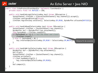 An Echo Server • Java NIO
public class EchoProtocolEventHandler implements EventHandler {
    private static final int BUFSIZE = 256;

    public void handleAccept(SelectionKey key) throws IOException {
        SocketChannel clntChan = ((ServerSocketChannel) key.channel()).accept();
        clntChan.configureBlocking(false);
        clntChan.register(key.selector(), SelectionKey.OP_READ, ByteBuffer.allocate(BUFSIZE));
    }

    public void handleRead(SelectionKey key) throws IOException {
        SocketChannel clntChan = (SocketChannel) key.channel();
        ByteBuffer buf = (ByteBuffer) key.attachment();
        long bytesRead = clntChan.read(buf);
        if (bytesRead == -1) { // Did the other end close?
            clntChan.close();
        } else if (bytesRead > 0) {
            key.interestOps(SelectionKey.OP_READ | SelectionKey.OP_WRITE);   Detecta ﬁn de conexión
        }
    }

    public void handleWrite(SelectionKey key) throws IOException {
        ByteBuffer buf = (ByteBuffer) key.attachment();
        buf.flip();
        SocketChannel clntChan = (SocketChannel) key.channel();
        clntChan.write(buf);
        if (!buf.hasRemaining()) {
            key.interestOps(SelectionKey.OP_READ);
        }
        buf.compact();
    }
}
 