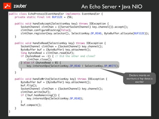 An Echo Server • Java NIO
public class EchoProtocolEventHandler implements EventHandler {
    private static final int BUFSIZE = 256;

    public void handleAccept(SelectionKey key) throws IOException {
        SocketChannel clntChan = ((ServerSocketChannel) key.channel()).accept();
        clntChan.configureBlocking(false);
        clntChan.register(key.selector(), SelectionKey.OP_READ, ByteBuffer.allocate(BUFSIZE));
    }

    public void handleRead(SelectionKey key) throws IOException {
        SocketChannel clntChan = (SocketChannel) key.channel();
        ByteBuffer buf = (ByteBuffer) key.attachment();
        long bytesRead = clntChan.read(buf);
        if (bytesRead == -1) { // Did the other end close?
            clntChan.close();
        } else if (bytesRead > 0) {
            key.interestOps(SelectionKey.OP_READ | SelectionKey.OP_WRITE);
        }
    }
                                                                                Declara interés en
    public void handleWrite(SelectionKey key) throws IOException {            escritura si hay datos a
        ByteBuffer buf = (ByteBuffer) key.attachment();                               escribir
        buf.flip();
        SocketChannel clntChan = (SocketChannel) key.channel();
        clntChan.write(buf);
        if (!buf.hasRemaining()) {
            key.interestOps(SelectionKey.OP_READ);
        }
        buf.compact();
    }
}
 