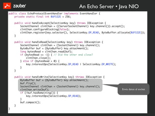 An Echo Server • Java NIO
public class EchoProtocolEventHandler implements EventHandler {
    private static final int BUFSIZE = 256;

    public void handleAccept(SelectionKey key) throws IOException {
        SocketChannel clntChan = ((ServerSocketChannel) key.channel()).accept();
        clntChan.configureBlocking(false);
        clntChan.register(key.selector(), SelectionKey.OP_READ, ByteBuffer.allocate(BUFSIZE));
    }

    public void handleRead(SelectionKey key) throws IOException {
        SocketChannel clntChan = (SocketChannel) key.channel();
        ByteBuffer buf = (ByteBuffer) key.attachment();
        long bytesRead = clntChan.read(buf);
        if (bytesRead == -1) { // Did the other end close?
            clntChan.close();
        } else if (bytesRead > 0) {
            key.interestOps(SelectionKey.OP_READ | SelectionKey.OP_WRITE);
        }
    }

    public void handleWrite(SelectionKey key) throws IOException {
        ByteBuffer buf = (ByteBuffer) key.attachment();
        buf.flip();
        SocketChannel clntChan = (SocketChannel) key.channel();
        clntChan.write(buf);                                                  Envia datos al socket
        if (!buf.hasRemaining()) {
            key.interestOps(SelectionKey.OP_READ);
        }
        buf.compact();
    }
}
 